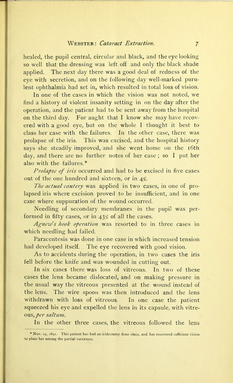 healed, the pupil central, circular and black, and the eye looking so well that the dressing was left off and only the black shade applied. The next day there was a good deal of redness of the eye with secretion, and on the following day well-marked puru- lent ophthalmia had set in, which resulted in total loss of vision. In one of the cases in which the vision was not noted, we find a history of violent insanity setting in on the day after the operation, and the patient had to be sent away from the hospital on the third day. For aught that I know she may have recov- ered with a good eye, but on the whole I thought it best to class her case with the failures. In the other case, there was prolapse of the iris. This was excised, and the hospital history says she steadily improved, and she went home on the 16th day, and there are no further notes of her case ; so I put her also with the failures.* Prolapse of iris occurred and had to be excised in five cases out of the one hundred and sixteen, or in 4$. The actual cautery was applied in two cases, in one of pro- lapsed iris where excision proved to be insufficient, and in one case where suppuration of the wound occurred. Needling of secondary membranes in the pupil was per- formed in fifty cases, or in 43</0 of all the cases. Agnew s hook operation was resorted to in three cases in which needling had failed. Paracentesis was done in one case in which increased tension had developed itself. The eye recovered with good vision. As to accidents during the operation, in two cases the iris fell before the knife and was wounded in cutting out. In six cases there was loss of vitreous. In two of these cases the lens became dislocated, and on making pressure in the usual way the vitreous presented at the wound instead of the lens. The wire spoon was then introduced and the lens withdrawn with loss of vitreous. In one case the patient squeezed his eye and expelled the lens in its capsule, with vitre- ous, per saltum. In the other three cases, the vitreous followed the lens * Nov. 19, 1891. This patient has had an iridectomy done since, and has recovered sufficient vision to place her among the partial successes.