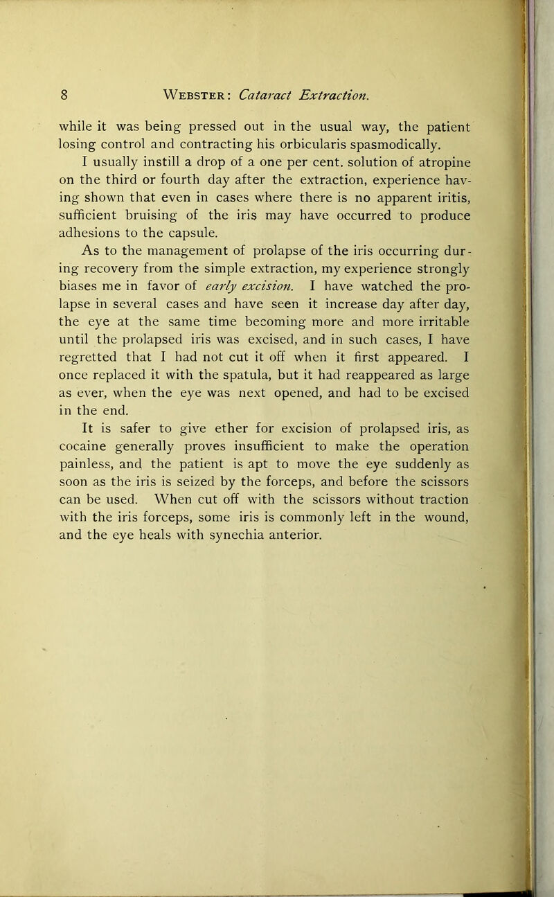 while it was being pressed out in the usual way, the patient losing control and contracting his orbicularis spasmodically. I usually instill a drop of a one per cent, solution of atropine on the third or fourth day after the extraction, experience hav- ing shown that even in cases where there is no apparent iritis, sufficient bruising of the iris may have occurred to produce adhesions to the capsule. As to the management of prolapse of the iris occurring dur- ing recovery from the simple extraction, my experience strongly biases me in favor of early excision. I have watched the pro- lapse in several cases and have seen it increase day after day, the eye at the same time becoming more and more irritable until the prolapsed iris was excised, and in such cases, I have regretted that I had not cut it off when it first appeared. I once replaced it with the spatula, but it had reappeared as large as ever, when the eye was next opened, and had to be excised in the end. It is safer to give ether for excision of prolapsed iris, as cocaine generally proves insufficient to make the operation painless, and the patient is apt to move the eye suddenly as soon as the iris is seized by the forceps, and before the scissors can be used. When cut off with the scissors without traction with the iris forceps, some iris is commonly left in the wound, and the eye heals with synechia anterior.