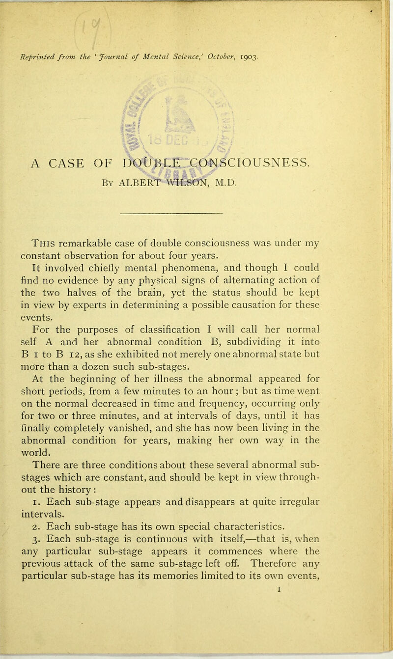 Reprinted from the 'Journal of Mental Science/ October, 1903. A CASE OF By DOUBLE CONSCIOUSNESS. ALBERT WILSON, M.D. This remarkable case of double consciousness was under my constant observation for about four years. It involved chiefly mental phenomena, and though I could find no evidence by any physical signs of alternating action of the two halves of the brain, yet the status should be kept in view by experts in determining a possible causation for these events. For the purposes of classification I will call her normal self A and her abnormal condition B, subdividing it into B 1 to B 12, as she exhibited not merely one abnormal state but more than a dozen such sub-stages. At the beginning of her illness the abnormal appeared for short periods, from a few minutes to an hour; but as time went on the normal decreased in time and frequency, occurring only for two or three minutes, and at intervals of days, until it has finally completely vanished, and she has now been living in the abnormal condition for years, making her own way in the world. There are three conditions about these several abnormal sub- stages which are constant, and should be kept in view through- out the history: 1. Each sub stage appears and disappears at quite irregular intervals. 2. Each sub-stage has its own special characteristics. 3. Each sub-stage is continuous with itself,—that is, when any particular sub-stage appears it commences where the previous attack of the same sub-stage left off. Therefore any particular sub-stage has its memories limited to its own events,