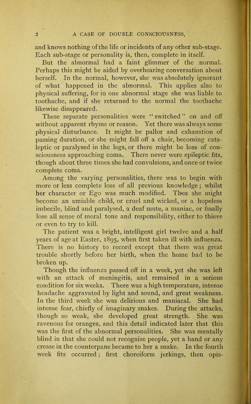 and knows nothing of the life or incidents of any other sub-stage. Each sub-stage or personality is, then, complete in itself. But the abnormal had a faint glimmer of the normal. Perhaps this might be aided by overhearing conversation about herself. In the normal, however, she was absolutely ignorant of what happened in the abnormal. This applies also to physical suffering, for in one abnormal stage she was liable to toothache, and if she returned to the normal the toothache likewise disappeared. These separate personalities were “ switched ” on and off without apparent rhyme or reason. Yet there was always some physical disturbance. It might be pallor and exhaustion of passing duration, or she might fall off a chair, becoming cata- leptic or paralysed in the legs, or there might be loss of con- sciousness approaching coma. There never were epileptic fits, though about three times she had convulsions, and once or twice complete coma. Among the varying personalities, there was to begin with more or less complete loss of all previous knowledge ; whilst her character or Ego was much modified. Thus she might become an amiable child, or cruel and wicked, or a hopeless imbecile, blind and paralysed, a deaf mute, a maniac, or finally lose all sense of moral tone and responsibility, either to thieve or even to try to kill. The patient was a bright, intelligent girl twelve and a half years of age at Easter, 1895, when first taken ill with influenza. There is no history to record except that there was great trouble shortly before her birth, when the home had to be broken up. Though the influenza passed off in a week, yet she was left with an attack of meningitis, and remained in a serious condition for six weeks. There was a high temperature, intense headache aggravated by light and sound, and great weakness. In the third week she was delirious and maniacal. She had intense fear, chiefly of imaginary snakes. During the attacks, though so weak, she developed great strength. She was ravenous for oranges, and this detail indicated later that this was the first of the abnormal personalities. She was mentally blind in that she could not recognise people, yet a hand or any crease in the counterpane became to her a snake. In the fourth week fits occurred; first choreiform jerkings, then opis-