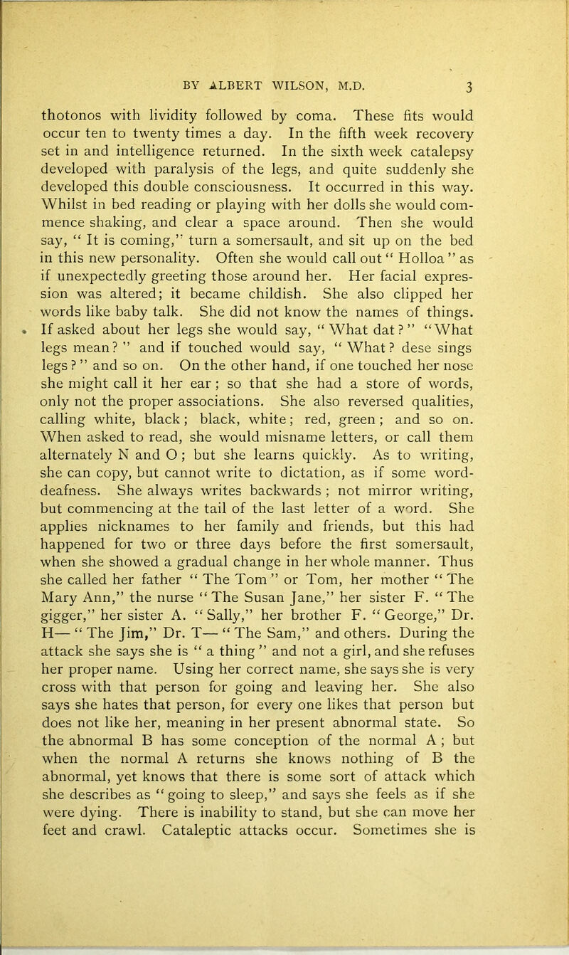 thotonos with lividity followed by coma. These fits would occur ten to twenty times a day. In the fifth week recovery set in and intelligence returned. In the sixth week catalepsy developed with paralysis of the legs, and quite suddenly she developed this double consciousness. It occurred in this way. Whilst in bed reading or playing with her dolls she would com- mence shaking, and clear a space around. Then she would say, “ It is coming,’’ turn a somersault, and sit up on the bed in this new personality. Often she would call out “ Holloa ” as if unexpectedly greeting those around her. Her facial expres- sion was altered; it became childish. She also clipped her words like baby talk. She did not know the names of things. If asked about her legs she would say, “What dat?’’ “What legs mean? ’’ and if touched would say, “What? dese sings legs ? ” and so on. On the other hand, if one touched her nose she might call it her ear ; so that she had a store of words, only not the proper associations. She also reversed qualities, calling white, black; black, white; red, green ; and so on. When asked to read, she would misname letters, or call them alternately N and O ; but she learns quickly. As to writing, she can copy, but cannot write to dictation, as if some word- deafness. She always writes backwards ; not mirror writing, but commencing at the tail of the last letter of a word. She applies nicknames to her family and friends, but this had happened for two or three days before the first somersault, when she showed a gradual change in her whole manner. Thus she called her father “ The Tom ” or Tom, her mother “ The Mary Ann,” the nurse “The Susan Jane,” her sister F. “The gigger,” her sister A. “ Sally,” her brother F. “ George,” Dr. H— “ The Jim,” Dr. T— “ The Sam,” and others. During the attack she says she is “ a thing ” and not a girl, and she refuses her proper name. Using her correct name, she says she is very cross with that person for going and leaving her. She also says she hates that person, for every one likes that person but does not like her, meaning in her present abnormal state. So the abnormal B has some conception of the normal A ; but when the normal A returns she knows nothing of B the abnormal, yet knows that there is some sort of attack which she describes as “ going to sleep,” and says she feels as if she were dying. There is inability to stand, but she can move her feet and crawl. Cataleptic attacks occur. Sometimes she is