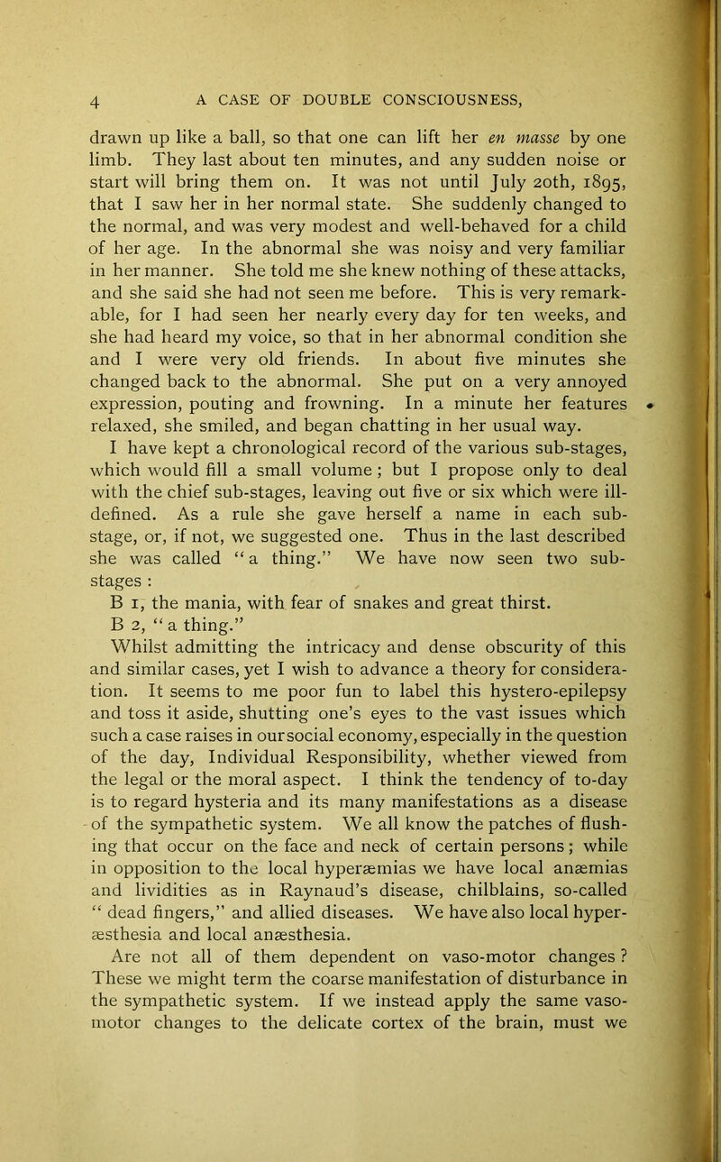 drawn up like a ball, so that one can lift her en masse by one limb. They last about ten minutes, and any sudden noise or start will bring them on. It was not until July 20th, 1895, that I saw her in her normal state. She suddenly changed to the normal, and was very modest and well-behaved for a child of her age. In the abnormal she was noisy and very familiar in her manner. She told me she knew nothing of these attacks, and she said she had not seen me before. This is very remark- able, for I had seen her nearly every day for ten weeks, and she had heard my voice, so that in her abnormal condition she and I were very old friends. In about five minutes she changed back to the abnormal. She put on a very annoyed expression, pouting and frowning. In a minute her features • relaxed, she smiled, and began chatting in her usual way. I have kept a chronological record of the various sub-stages, which would fill a small volume ; but I propose only to deal with the chief sub-stages, leaving out five or six which were ill- defined. As a rule she gave herself a name in each sub- stage, or, if not, we suggested one. Thus in the last described she was called “ a thing.” We have now seen two sub- stages : B 1, the mania, with fear of snakes and great thirst. B 2, “ a thing.” Whilst admitting the intricacy and dense obscurity of this and similar cases, yet I wish to advance a theory for considera- tion. It seems to me poor fun to label this hystero-epilepsy and toss it aside, shutting one’s eyes to the vast issues which such a case raises in our social economy, especially in the question of the day, Individual Responsibility, whether viewed from the legal or the moral aspect. I think the tendency of to-day is to regard hysteria and its many manifestations as a disease of the sympathetic system. We all know the patches of flush- ing that occur on the face and neck of certain persons; while in opposition to the local hyperaemias we have local anaemias and lividities as in Raynaud’s disease, chilblains, so-called “ dead fingers,” and allied diseases. We have also local hyper- aesthesia and local anaesthesia. Are not all of them dependent on vaso-motor changes ? These we might term the coarse manifestation of disturbance in the sympathetic system. If we instead apply the same vaso- motor changes to the delicate cortex of the brain, must we