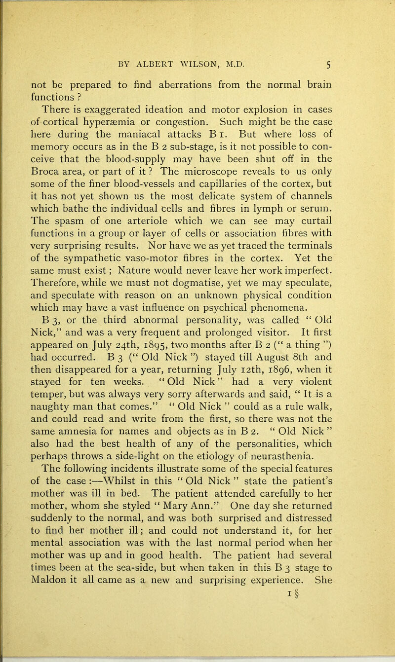 not be prepared to find aberrations from the normal brain functions ? There is exaggerated ideation and motor explosion in cases of cortical hyperasmia or congestion. Such might be the case here during the maniacal attacks B i. But where loss of memory occurs as in the B 2 sub-stage, is it not possible to con- ceive that the blood-supply may have been shut off in the Broca area, or part of it ? The microscope reveals to us only some of the finer blood-vessels and capillaries of the cortex, but it has not yet shown us the most delicate system of channels which bathe the individual cells and fibres in lymph or serum. The spasm of one arteriole which we can see may curtail functions in a group or layer of cells or association fibres with very surprising results. Nor have we as yet traced the terminals of the sympathetic vaso-motor fibres in the cortex. Yet the same must exist; Nature would never leave her work imperfect. Therefore, while we must not dogmatise, yet we may speculate, and speculate with reason on an unknown physical condition which may have a vast influence on psychical phenomena. B 3, or the third abnormal personality, was called “ Old Nick,” and was a very frequent and prolonged visitor. It first appeared on July 24th, 1895, two months after B 2 (“ a thing ”) had occurred. B 3 (“ Old Nick ”) stayed till August 8th and then disappeared for a year, returning July 12th, 1896, when it stayed for ten weeks. “Old Nick” had a very violent temper, but was always very sorry afterwards and said, “ It is a naughty man that comes.” “ Old Nick ” could as a rule walk, and could read and write from the first, so there was not the same amnesia for names and objects as in B 2. “ Old Nick ” also had the best health of any of the personalities, which perhaps throws a side-light on the etiology of neurasthenia. The following incidents illustrate some of the special features of the case:—Whilst in this “Old Nick” state the patient’s mother was ill in bed. The patient attended carefully to her mother, whom she styled “ Mary Ann.” One day she returned suddenly to the normal, and was both surprised and distressed to find her mother ill; and could not understand it, for her mental association was with the last normal period when her mother was up and in good health. The patient had several times been at the sea-side, but when taken in this B 3 stage to Maldon it all came as a new and surprising experience. She i§