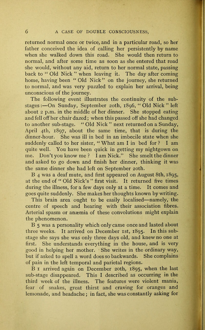returned normal once or twice, and in a particular road, so her father conceived the idea of calling her persistently by name when she walked down this road. She would then return to normal, and after some time as soon as she entered that road she would, without any aid, return to her normal state, passing back to “ Old Nick ” when leaving it. The day after coming home, having been “ Old Nick” on the journey, she returned to normal, and was very puzzled to explain her arrival, being unconscious of the journey. The following event illustrates the continuity of the sub- stages:—On Sunday, September 20th, 1896, “ Old Nick ” left about 2 p.m. in the middle of her dinner. She stopped eating and fell off her chair dazed; when this passed off she had changed to another sub-stage. “ Old Nick ” next returned on a Sunday, April 4th, 1897, about the same time, that is during the dinner-hour. She was ill in bed in an imbecile state when she suddenly called to her sister, “ What am I in bed for ? I am quite well. You have been quick in getting my nightgown on me. Don’t you know me ? I am Nick.” She smelt the dinner and asked to go down and finish her dinner, thinking it was the same dinner she had left on September 20th. B 4 was a deaf mute, and first appeared on August 8th, 1895, at the end of “ Old Nick’s ” first visit. It returned five times during the illness, for a few days only at a time. It comes and goes quite suddenly. She makes her thoughts known by writing. This brain area ought to be easily localised—namely, the centre of speech and hearing with their association fibres. Arterial spasm or anaemia of these convolutions might explain the phenomenon. B 5 was a personality which only came once and lasted about three weeks. It arrived on December 1st, 1895. In this sub- stage she says she was only three days old, and knew no one at first. She understands everything in the house, and is very good in helping her mother. She writes in the ordinary way, but if asked to spell a word does so backwards. She complains of pain in the left temporal and parietal regions. B 1 arrived again on December 20th, 1895, when the last sub-stage disappeared. This I described as occurring in the third week of the illness. The features were violent mania, fear of snakes, great thirst and craving for oranges and lemonade, and headache ; in fact, she was constantly asking for