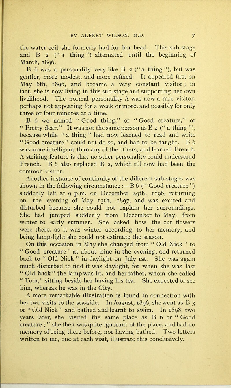 the water coil she formerly had for her head. This sub-stage and B 2 (“a thing ”) alternated until the beginning of March, 1896. B 6 was a personality very like B 2 (“ a thing ”), but was gentler, more modest, and more refined. It appeared first on May 6th, 1896, and became a very constant visitor; in fact, she is now living in this sub-stage and supporting her own livelihood. The normal personality A was now a rare visitor, perhaps not appearing for a week or more, and possibly for only three or four minutes at a time. B 6 we named “ Good thing,” or “ Good creature,” or “ Pretty dear.” It was not the same person as B 2 (“ a thing ”), because while “ a thing ” had now learned to read and write “ Good creature ” could not do so, and had to be taught. B 6 was more intelligent than any of the others, and learned French. A striking feature is that no other personality could understand French. B 6 also replaced B 2, which till now had been the common visitor. Another instance of continuity of the different sub-stages was shown in the following circumstance :—B 6 (“ Good creature ”) suddenly left at 9 p.m. on December 29th, 1896, returning on the evening of May 13th, 1897, and was excited and disturbed because she could not explain her surroundings. She had jumped suddenly from December to May, from winter to early summer. She asked how the cut flowers were there, as it was winter according to her memory, and being lamp-light she could not estimate the season. On this occasion in May she changed from “ Old Nick ” to “ Good creature ” at about nine in the evening, and returned back to “ Old Nick ” in daylight on July 1st. She was again much disturbed to find it was daylight, for when she was last “ Old Nick” the lamp was lit, and her father, whom she called “ Tom,” sitting beside her having his tea. She expected to see him, whereas he was in the City. A more remarkable illustration is found in connection with her two visits to the sea-side. In August, 1896, she went as B 3 or “ Old Nick ” and bathed and learnt to swim. In 1898, two years later, she visited the same place as B 6 or “ Good creature ; ” she then was quite ignorant of the place, and had no memory of being there before, nor having bathed. Two letters written to me, one at each visit, illustrate this conclusively.