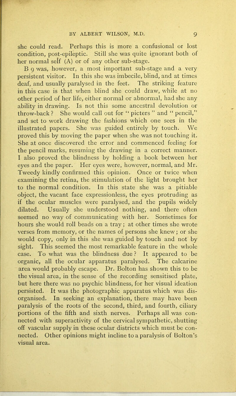 she could read. Perhaps this is more a confusional or lost condition, post-epileptic. Still she was quite ignorant both of her normal self (A) or of any other sub-stage. B g was, however, a most important sub-stage and a very persistent visitor. In this she was imbecile, blind, and at times deaf, and usually paralysed in the feet. The striking feature in this case is that when blind she could draw, while at no other period of her life, either normal or abnormal, had she any ability in drawing. Is not this some ancestral devolution or throw-back ? She would call out for “ picters ” and “ pencil,” and set to work drawing the fashions which one sees in the illustrated papers. She was guided entirely by touch. We proved this by moving the paper when she was not touching it. She at once discovered the error and commenced feeling for the pencil marks, resuming the drawing in a correct manner. I also proved the blindness by holding a book between her eyes and the paper. Her eyes were, however, normal, and Mr. Tweedy kindly confirmed this opinion. Once or twice when examining the retina, the stimulation of the light brought her to the normal condition. In this state she was a pitiable object, the vacant face expressionless, the eyes protruding as if the ocular muscles were paralysed, and the pupils widely dilated. Usually she understood nothing, and there often seemed no way of communicating with her. Sometimes for hours she would roll beads on a tray; at other times she wrote verses from memory, or the names of persons she knew; or she would copy, only in this she was guided by touch and not by sight. This seemed the most remarkable feature in the whole case. To what was the blindness due ? It appeared to be organic, all the ocular apparatus paralysed. The calcarine area would probably escape. Dr. Bolton has shown this to be the visual area, in the sense of the recording sensitised plate, but here there was no psychic blindness, for her visual ideation persisted. It was the photographic apparatus which was dis- organised. In seeking an explanation, there may have been paralysis of the roots of the second, third, and fourth, ciliary portions of the fifth and sixth nerves. Perhaps all was con- nected with superactivity of the cervical sympathetic, shutting off vascular supply in these ocular districts which must be con- nected. Other opinions might incline to a paralysis of Bolton’s visual area.