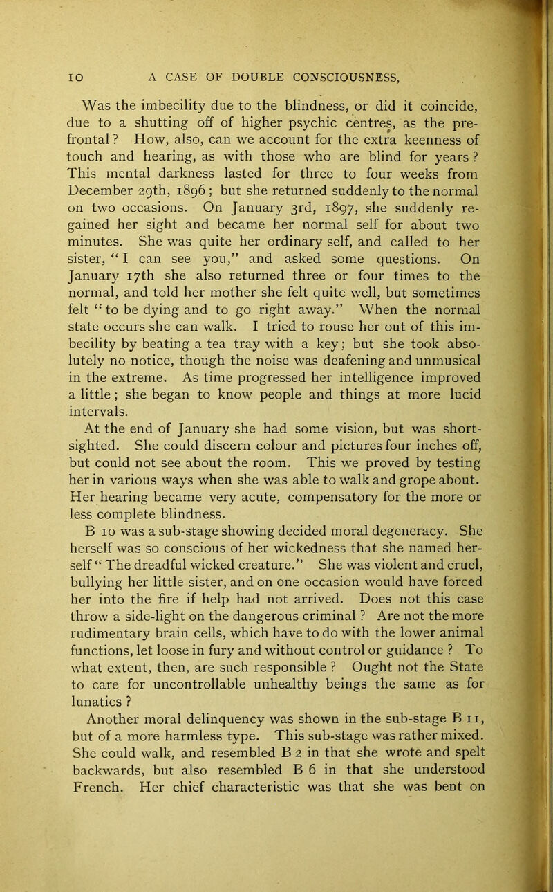 Was the imbecility due to the blindness, or did it coincide, due to a shutting off of higher psychic centres, as the pre- frontal ? How, also, can we account for the extra keenness of touch and hearing, as with those who are blind for years ? This mental darkness lasted for three to four weeks from December 29th, 1896; but she returned suddenly to the normal on two occasions. On January 3rd, 1897, she suddenly re- gained her sight and became her normal self for about two minutes. She was quite her ordinary self, and called to her sister, “ I can see you,” and asked some questions. On January 17th she also returned three or four times to the normal, and told her mother she felt quite well, but sometimes felt “to be dying and to go right away.” When the normal state occurs she can walk. I tried to rouse her out of this im- becility by beating a tea tray with a key; but she took abso- lutely no notice, though the noise was deafening and unmusical in the extreme. As time progressed her intelligence improved a little; she began to know people and things at more lucid intervals. At the end of January she had some vision, but was short- sighted. She could discern colour and pictures four inches off, but could not see about the room. This we proved by testing her in various ways when she was able to walk and grope about. Her hearing became very acute, compensatory for the more or less complete blindness. B 10 was a sub-stage showing decided moral degeneracy. She herself was so conscious of her wickedness that she named her- self “ The dreadful wicked creature.” She was violent and cruel, bullying her little sister, and on one occasion would have forced her into the fire if help had not arrived. Does not this case throw a side-light on the dangerous criminal ? Are not the more rudimentary brain cells, which have to do with the lower animal functions, let loose in fury and without control or guidance ? To what extent, then, are such responsible ? Ought not the State to care for uncontrollable unhealthy beings the same as for lunatics ? Another moral delinquency was shown in the sub-stage Bu, but of a more harmless type. This sub-stage was rather mixed. She could walk, and resembled B 2 in that she wrote and spelt backwards, but also resembled B 6 in that she understood French. Her chief characteristic was that she was bent on