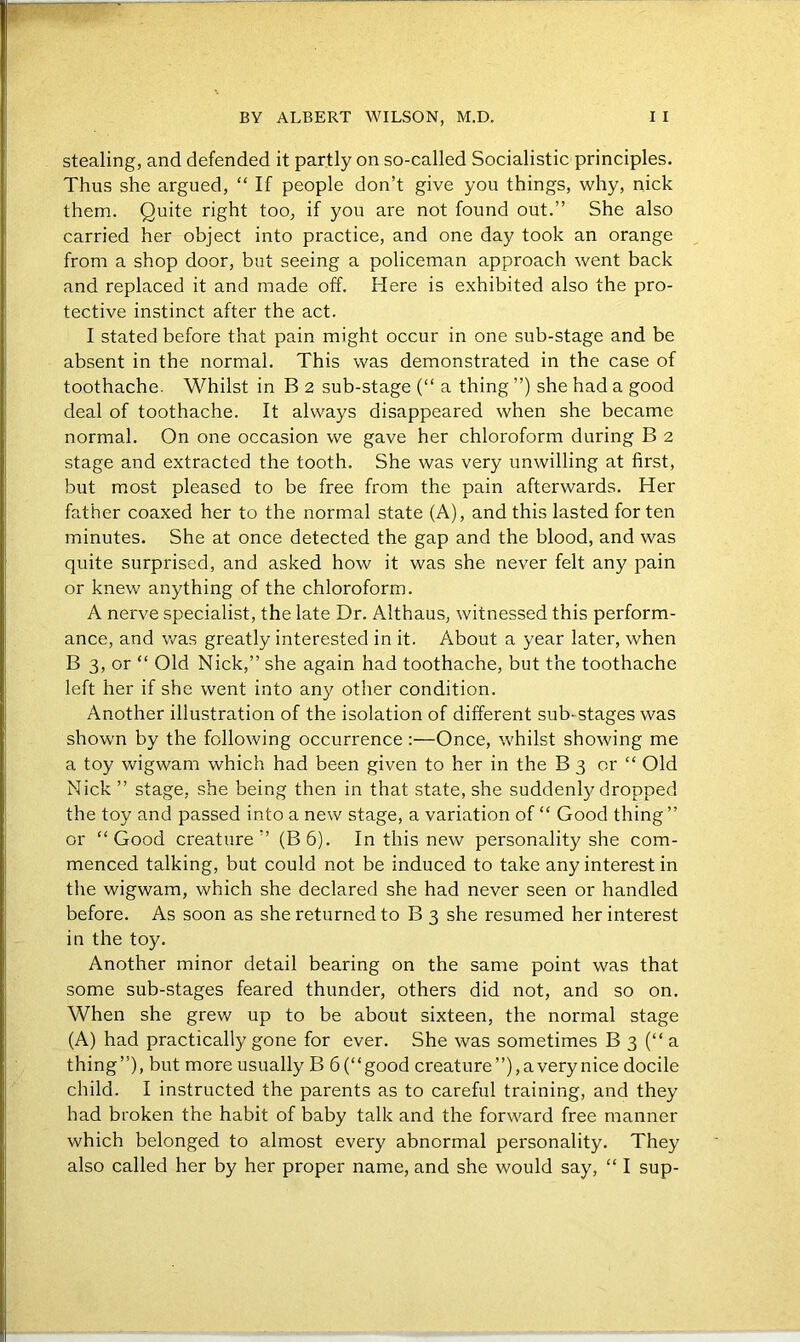 stealing, and defended it partly on so-called Socialistic principles. Thus she argued, “ If people don’t give you things, why, nick them. Quite right too, if you are not found out.” She also carried her object into practice, and one day took an orange from a shop door, but seeing a policeman approach went back and replaced it and made off. Here is exhibited also the pro- tective instinct after the act. I stated before that pain might occur in one sub-stage and be absent in the normal. This was demonstrated in the case of toothache. Whilst in B 2 sub-stage (“ a thing ”) she had a good deal of toothache. It always disappeared when she became normal. On one occasion we gave her chloroform during B 2 stage and extracted the tooth. She was very unwilling at first, but most pleased to be free from the pain afterwards. Her father coaxed her to the normal state (A), and this lasted for ten minutes. She at once detected the gap and the blood, and was quite surprised, and asked how it was she never felt any pain or knew anything of the chloroform. A nerve specialist, the late Dr. Althaus, witnessed this perform- ance, and was greatly interested in it. About a year later, when B 3, or “ Old Nick,” she again had toothache, but the toothache left her if she went into any other condition. Another illustration of the isolation of different sub- stages was shown by the following occurrence:—Once, whilst showing me a toy wigwam which had been given to her in the B 3 or “ Old Nick ” stage, she being then in that state, she suddenly dropped the toy and passed into a new stage, a variation of “ Good thing ” or “Good creature” (B6). In this new personality she com- menced talking, but could not be induced to take any interest in the wigwam, which she declared she had never seen or handled before. As soon as she returned to B 3 she resumed her interest in the toy. Another minor detail bearing on the same point was that some sub-stages feared thunder, others did not, and so on. When she grew up to be about sixteen, the normal stage (A) had practically gone for ever. She was sometimes B 3 (“ a thing”), but more usually B 6(“good creature”), a very nice docile child. I instructed the parents as to careful training, and they had broken the habit of baby talk and the forward free manner which belonged to almost every abnormal personality. They also called her by her proper name, and she would say, “ I sup-