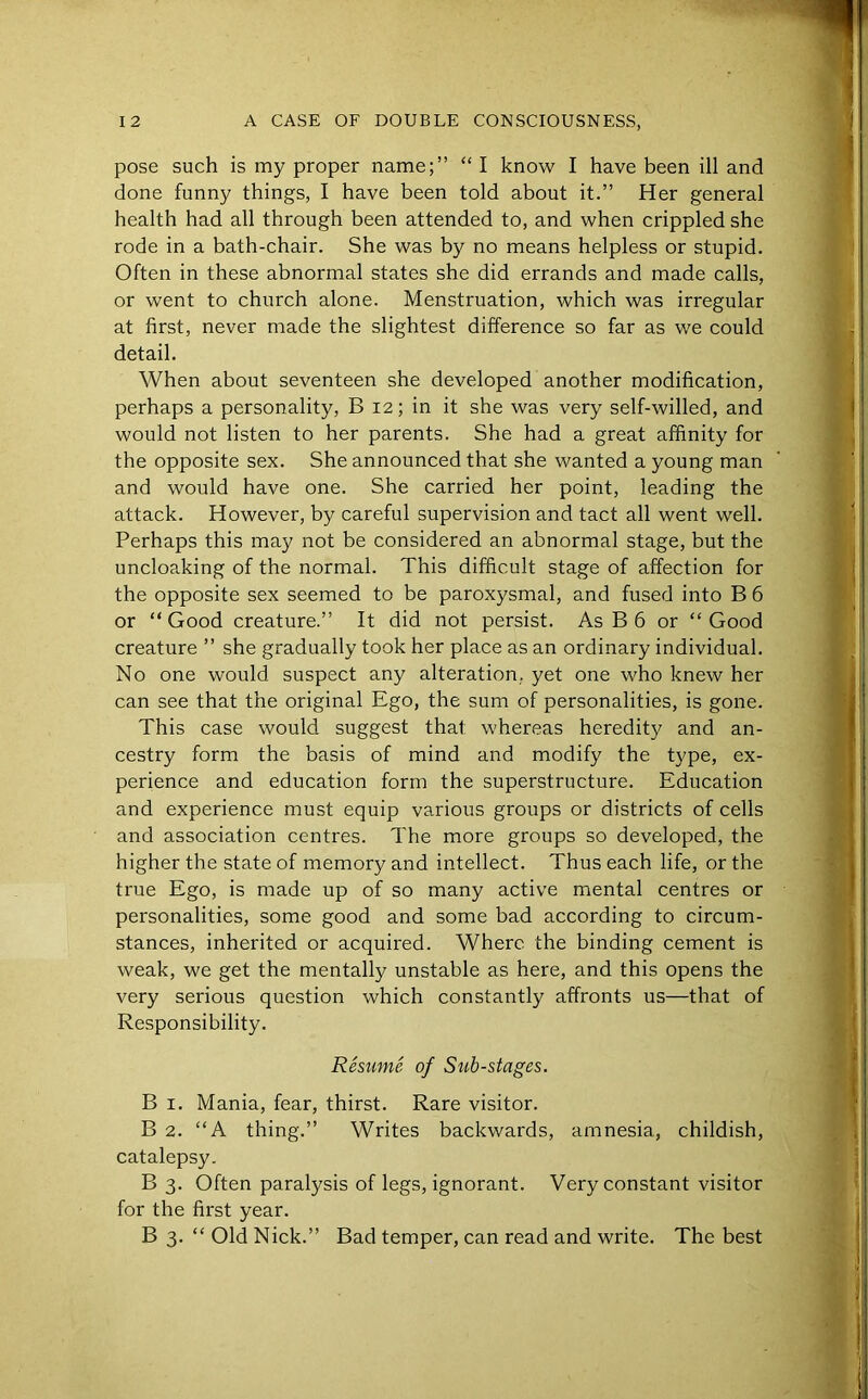 pose such is my proper name;” “ I know I have been ill and done funny things, I have been told about it.” Her general health had all through been attended to, and when crippled she rode in a bath-chair. She was by no means helpless or stupid. Often in these abnormal states she did errands and made calls, or went to church alone. Menstruation, which was irregular at first, never made the slightest difference so far as we could detail. When about seventeen she developed another modification, perhaps a personality, B 12; in it she was very self-willed, and would not listen to her parents. She had a great affinity for the opposite sex. She announced that she wanted a young man and would have one. She carried her point, leading the attack. However, by careful supervision and tact all went well. Perhaps this may not be considered an abnormal stage, but the uncloaking of the normal. This difficult stage of affection for the opposite sex seemed to be paroxysmal, and fused into B 6 or “Good creature.” It did not persist. As B 6 or “Good creature ” she gradually took her place as an ordinary individual. No one would suspect any alteration, yet one who knew her can see that the original Ego, the sum of personalities, is gone. This case would suggest that whereas heredity and an- cestry form the basis of mind and modify the type, ex- perience and education form the superstructure. Education and experience must equip various groups or districts of cells and association centres. The more groups so developed, the higher the state of memory and intellect. Thus each life, or the true Ego, is made up of so many active mental centres or personalities, some good and some bad according to circum- stances, inherited or acquired. Where the binding cement is weak, we get the mentally unstable as here, and this opens the very serious question which constantly affronts us—that of Responsibility. Resume- of Sub-stages. B 1. Mania, fear, thirst. Rare visitor. B 2. “A thing.” Writes backwards, amnesia, childish, catalepsy. B 3. Often paralysis of legs, ignorant. Very constant visitor for the first year. B 3. “ Old Nick.” Bad temper, can read and write. The best