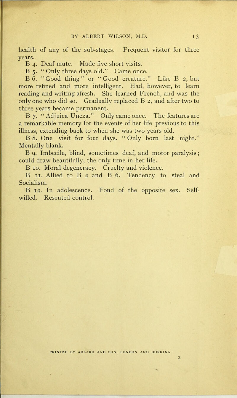 health of any of the sub-stages. Frequent visitor for three years. B 4. Deaf mute. Made five short visits. B 5. “ Only three days old.” Came once. B 6. “Good thing” or “Good creature.” Like B 2, but more refined and more intelligent. Had, however, to learn reading and writing afresh. She learned French, and was the only one who did so. Gradually replaced B 2, and after two to three years became permanent. B 7. “ Adjuica Uneza.” Only came once. The features are a remarkable memory for the events of her life previous to this illness, extending back to when she was two years old. B 8. One visit for four days. “ Only born last night.” Mentally blank. B 9. Imbecile, blind, sometimes deaf, and motor paralysis; could draw beautifully, the only time in her life. B 10. Moral degeneracy. Cruelty and violence. B 11. Allied to B 2 and B 6. Tendency to steal and Socialism. B 12. In adolescence. Fond of the opposite sex. Self- willed. Resented control. PRINTED BY ADLARD AND SON, LONDON AND DORKING. 2