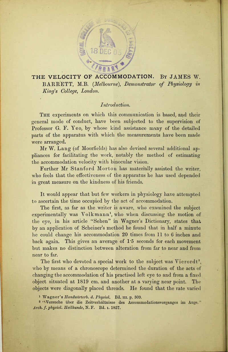 THE VELOCITY OF ACCOMMODATION. By JAMES W. BARRETT, M.B. {Melbourne), Demonstrator of Physiology in King’s College, London. Introduction. The experiments on which this communication is based, and their general mode of conduct, have been subjected to the supervision of Professor G. F. Yeo, by whose kind assistance many of the detailed parts of the apparatus with which the measurements have been made were arranged. Mr W. Lang (of Moorfields) has also devised several additional ap- pliances for facilitating the work, notably the method of estimating the accommodation velocity with binocular vision. Further Mr Stanford Morton has materially assisted the writer, who feels that the effectiveness of the apparatus he has used depended in great measure on the kindness of his friends. It would appear that but few workers in physiology have attempted to ascertain the time occupied by the act of accommodation. The first, as far as the writer is aware, who examined the subject experimentally was Volkmann1, who when discussing the motion of the eye, in his article “Sehen” in Wagner’s Dictionary, states that by an application of Scheiner’s method he found that in half a minute he could change his accommodation 20 times from 11 to 6 inches and back again. This gives an average of 1'5 seconds for each movement but makes no distinction between alteration from far to near and from near to far. The first who devoted a special work to the subject was Vierordt2, who by means of a chronoscope determined the duration of the acts of changing the accommodation of his practised left eye to and from a fixed object situated at 1819 cm. and another at a varying near point. The objects were diagonally placed threads. He found that the rate varied 1 Wagner’s Handworterb. d. Physiol. Bd. m. p. 309. 2 “Versuche liber die Zeitverhaltnisse des Accommodationsvorganges im Auge. ” Arch. f. physiol. Heilkunde, N. F. Bd. i. 1857.