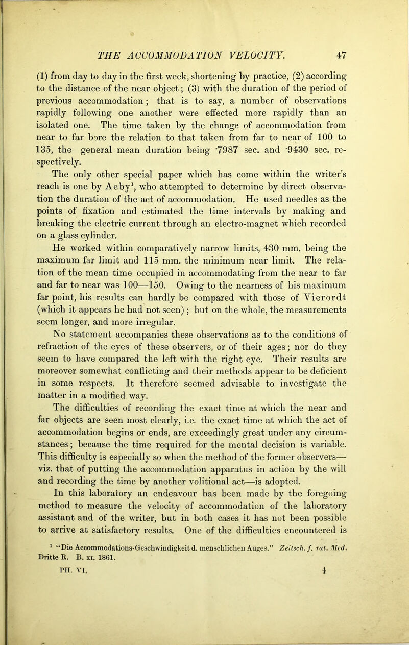 (1) from day to day in the first week, shortening by practice, (2) according to the distance of the near object; (3) with the duration of the period of previous accommodation; that is to say, a number of observations rapidly following one another were effected more rapidly than an isolated one. The time taken by the change of accommodation from near to far bore the relation to that taken from far to near of 100 to 135, the general mean duration being ’7987 sec. and '9430 sec. re- spectively. The only other special paper which has come within the writer’s reach is one by Aeby1, who attempted to determine by direct observa- tion the duration of the act of accommodation. He used needles as the points of fixation and estimated the time intervals by making and breaking the electric current through an electro-magnet which recorded on a glass cylinder. He worked within comparatively narrow limits, 430 mm. being the maximum far limit and 115 mm. the minimum near limit. The rela- tion of the mean time occupied in accommodating from the near to far and far to near was 100—150. Owing to the nearness of his maximum far point, his results can hardly be compared with those of Yierordt (which it appears he had not seen); but on the whole, the measurements seem longer, and more irregular. No statement accompanies these observations as to the conditions of refraction of the eyes of these observers, or of their ages; nor do they seem to have compared the left with the right eye. Their results are moreover somewhat conflicting and their methods appear to be deficient in some respects. It therefore seemed advisable to investigate the matter in a modified way. The difficulties of recording the exact time at which the near and far objects are seen most clearly, i.e. the exact time at which the act of accommodation begins or ends, are exceedingly great under any circum- stances ; because the time required for the mental decision is variable. This difficulty is especially so when the method of the former observers— viz. that of putting the accommodation apparatus in action by the will and recording the time by another volitional act—is adopted. In this laboratory an endeavour has been made by the foregoing method to measure the velocity of accommodation of the laboratory assistant and of the writer, but in both cases it has not been possible to arrive at satisfactory results. One of the difficulties encountered is 1 “Die Accommodations-Geschwiudigkeit d. menschliclien Auges.” Zeitsch.f. rat. Med. Dritte R. B. xi. 1861. PIT. VI. 4