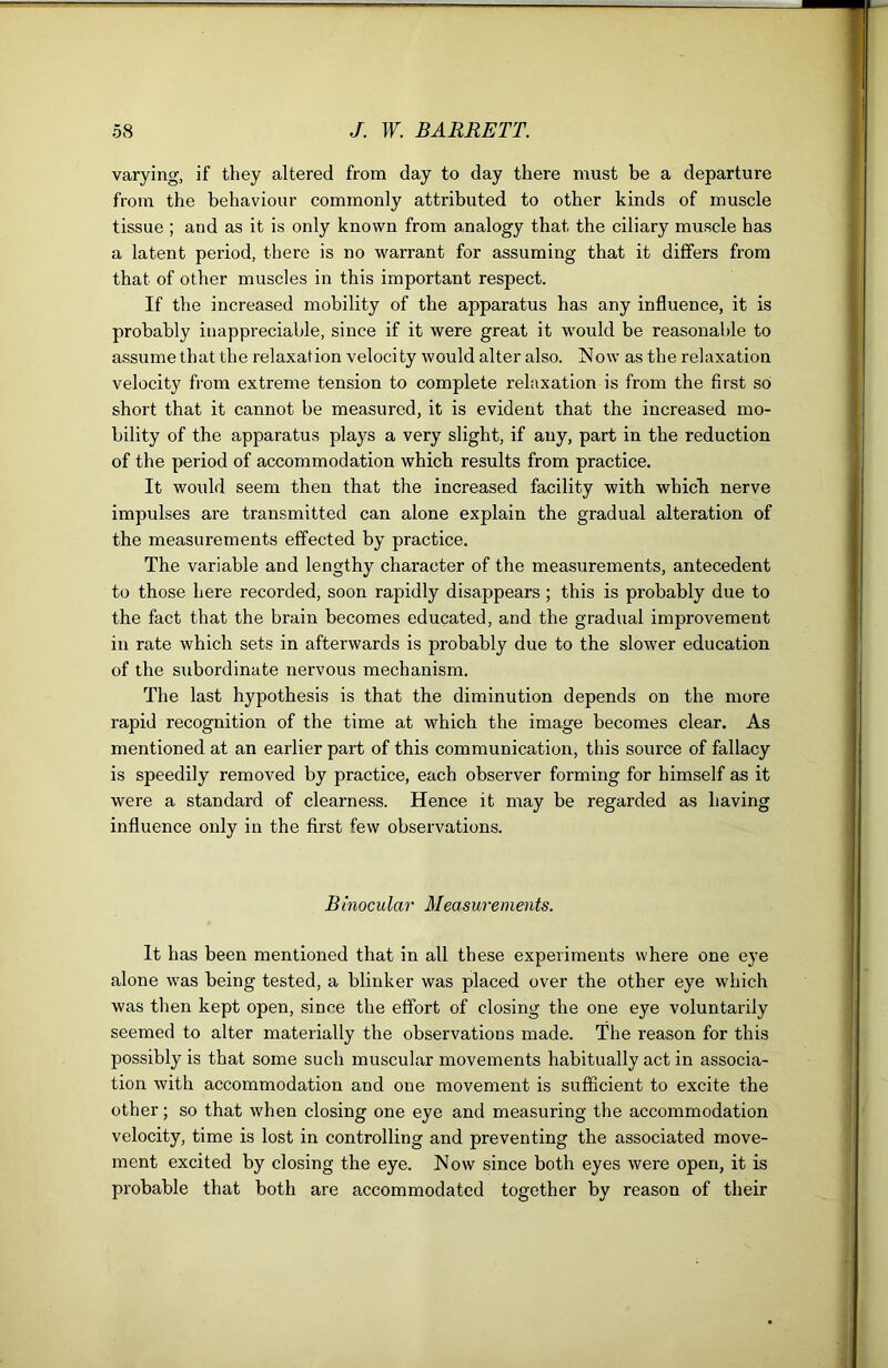 varying, if they altered from day to day there must be a departure from the behaviour commonly attributed to other kinds of muscle tissue ; and as it is only known from analogy that the ciliary muscle has a latent period, there is no warrant for assuming that it differs from that of other muscles in this important respect. If the increased mobility of the apparatus has any influence, it is probably inappreciable, since if it were great it would be reasonable to assumethatthe relaxation velocity would alter also. Now as the relaxation velocity from extreme tension to complete relaxation is from the first so short that it cannot be measured, it is evident that the increased mo- bility of the apparatus plays a very slight, if any, part in the reduction of the period of accommodation which results from practice. It would seem then that the increased facility with which nerve impulses are transmitted can alone explain the gradual alteration of the measurements effected by practice. The variable and lengthy character of the measurements, antecedent to those here recorded, soon rapidly disappears ; this is probably due to the fact that the brain becomes educated, and the gradual improvement in rate which sets in afterwards is probably due to the slower education of the subordinate nervous mechanism. The last hypothesis is that the diminution depends on the more rapid recognition of the time at which the image becomes clear. As mentioned at an earlier part of this communication, this source of fallacy is speedily removed by practice, each observer forming for himself as it were a standard of clearness. Hence it may be regarded as having influence only in the first few observations. Binocular Measurements. It has been mentioned that in all these experiments where one eye alone was being tested, a blinker was placed over the other eye which was then kept open, since the effort of closing the one eye voluntarily seemed to alter materially the observations made. The reason for this possibly is that some such muscular movements habitually act in associa- tion with accommodation and one movement is sufficient to excite the other; so that when closing one eye and measuring the accommodation velocity, time is lost in controlling and preventing the associated move- ment excited by closing the eye. Now since both eyes were open, it is probable that both are accommodated together by reason of their