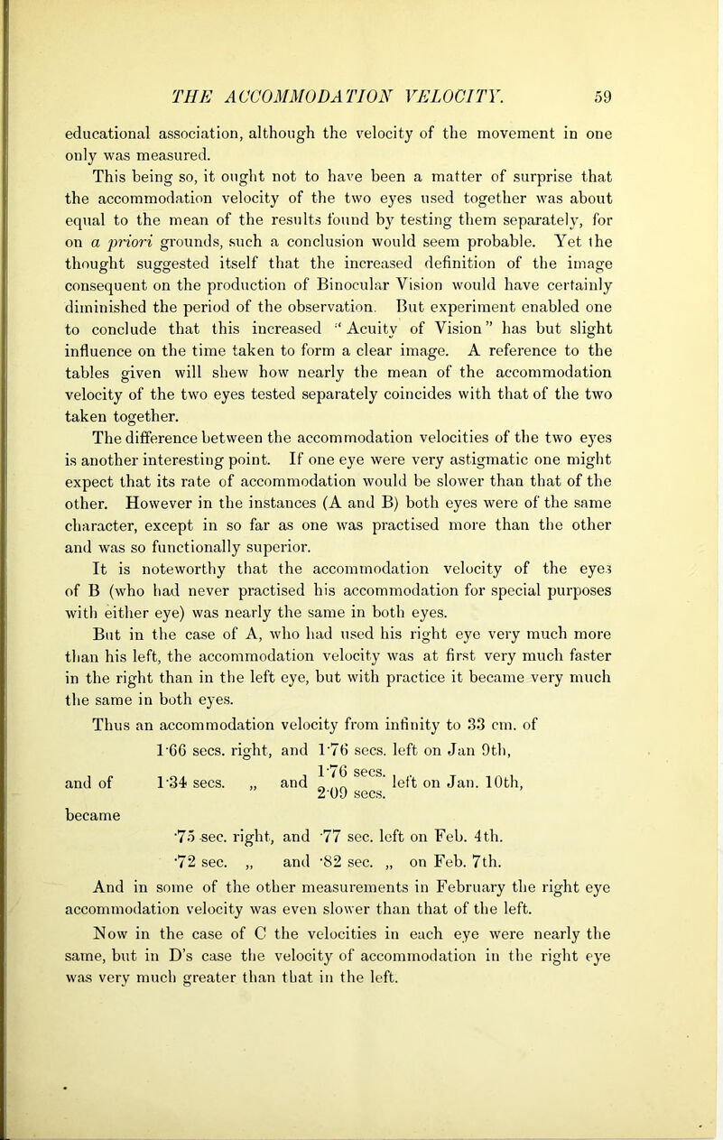 educational association, although the velocity of the movement in one only was measured. This being so, it ought not to have been a matter of surprise that the accommodation velocity of the two eyes used together was about equal to the mean of the results found by testing them separately, for on a priori grounds, such a conclusion would seem probable. Yet the thought suggested itself that the increased definition of the image consequent on the production of Binocular Vision would have certainly diminished the period of the observation. But experiment enabled one to conclude that this increased Acuity of Vision” has but slight influence on the time taken to form a clear image. A reference to the tables given will shew how nearly the mean of the accommodation velocity of the two eyes tested separately coincides with that of the two taken together. The difference between the accommodation velocities of the two eyes is another interesting point. If one eye were very astigmatic one might expect that its rate of accommodation would be slower than that of the other. However in the instances (A and B) both eyes were of the same character, except in so far as one was practised more than the other and was so functionally superior. It is noteworthy that the accommodation velocity of the eyes of B (who had never practised his accommodation for special purposes with either eye) was nearly the same in both eyes. But in the case of A, who had used his right eye very much more than his left, the accommodation velocity was at first very much faster in the right than in the left eye, but with practice it became very much the same in both eyes. Thus an accommodation velocity from infinity to 33 cm. of T6G secs, right, and T76 secs, left on Jan 9th, and of became T34 secs. and T76 secs. 2 09 secs. left on Jan. 10th, -75-sec. right, and '77 sec. left on Feb. 4th. •72 sec. „ and -82 sec. „ on Feb. 7th. And in some of the other measurements in February the right eye accommodation velocity was even slower than that of the left. Now in the case of C the velocities in each eye were nearly the same, but in D’s case the velocity of accommodation in the right eye was very much greater than that in the left.