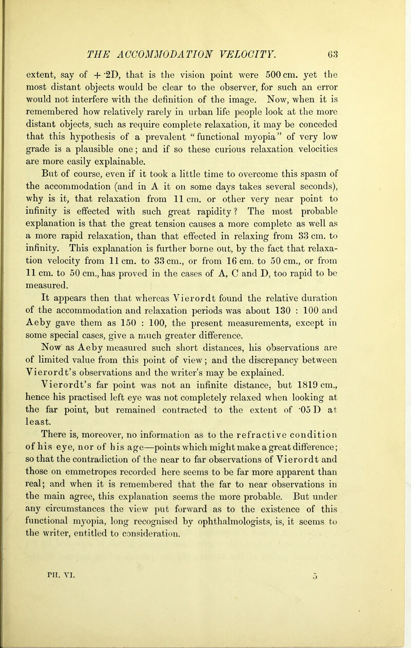 extent, say of + 2D, that is the vision point were 500 cm. yet the most distant objects would be clear to the observer, for such an error would not interfere with the definition of the image. Now, when it is remembered how relatively rarely in urban life people look at the more distant objects, such as require complete relaxation, it may be conceded that this hypothesis of a prevalent “ functional myopia ” of very low grade is a plausible one; and if so these curious relaxation velocities are more easily explainable. But of course, even if it took a little time to overcome this spasm of the accommodation (and in A it on some days takes several seconds), why is it, that relaxation from 11 cm. or other very near point to infinity is effected with such great rapidity ? The most probable explanation is that the great tension causes a more comjfiete as well as a more rapid relaxation, than that effected in relaxing from 33 cm. to infinity. This explanation is further borne out, by the fact that relaxa- tion velocity from 11cm. to 33 cm., or from 16 cm. to 50 cm., or from 11 cm. to 50 cm., has proved in the cases of A, C and D, too rapid to be measured. It appears then that whereas Vierordt found the relative duration of the accommodation and relaxation periods was about 130 : 100 and Aeby gave them as 150 : 100, the present measurements, except in some special cases, give a much greater difference. Now as Aeby measured such short distances, his observations are of limited value from this point of view; and the discrepancy between Vierordt’s observations and the writer’s may be explained. Vierordt’s far point was not an infinite distance, hut 1819 cm., hence his practised left eye was not completely relaxed when looking at the far point, but remained contracted to the extent of *05 D at least. There is, moreover, no information as to the refractive condition of his eye, nor of his age—points which might make a great difference; so that the contradiction of the near to far observations of Vierordt and those on emmetropes recorded here seems to be far more apparent than real; and when it is remembered that the far to near observations in the main agree, this explanation seems the more probable. But under any circumstances the view put forward as to the existence of this functional myopia, long recognised by ophthalmologists, is, it seems to the writer, entitled to consideration. m. vi.