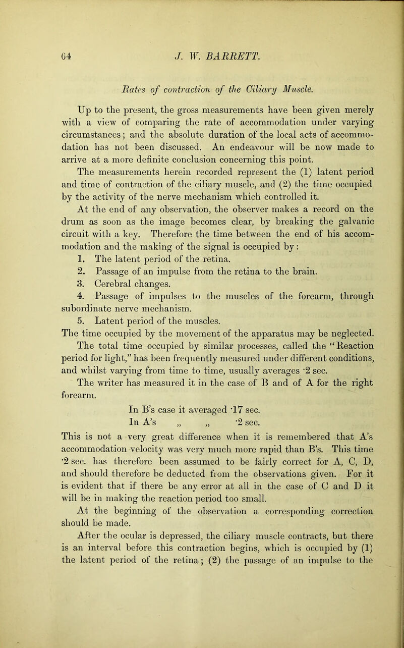 Rates of contraction of the Ciliary Muscle. Up to the present, the gross measurements have been given merely with a view of comparing the rate of accommodation under varying circumstances ; and the absolute duration of the local acts of accommo- dation has not been discussed. An endeavour will be now made to arrive at a more definite conclusion concerning this point. The measurements herein recorded represent the (1) latent period and time of contraction of the ciliary muscle, and (2) the time occupied by the activity of the nerve mechanism which controlled it. At the end of any observation, the observer makes a record on the di'um as soon as the image becomes clear, by breaking the galvanic circuit with a key. Therefore the time between the end of his accom- modation and the making of the signal is occupied by : 1. The latent period of the retina. 2. Passage of an impulse from the retina to the brain. 3. Cerebral changes. 4. Passage of impulses to the muscles of the forearm, through subordinate nerve mechanism. 5. Latent period of the muscles. The time occupied by the movement of the apparatus may be neglected. The total time occupied by similar processes, called the “Reaction period for light,” has been frequently measured under different conditions, and whilst varying from time to time, usually averages '2 sec. The writer has measured it in the case of B and of A for the right forearm. In B’s case it averaged T7 sec. In A’s „ „ ‘2 sec. This is not a very great difference when it is remembered that A’s accommodation velocity was very much more rapid than B’s. This time ‘2 sec. has therefore been assumed to be fairly correct for A, C, D, and should therefore be deducted from the observations given. For it is evident that if there be any error at all in the case of C and D it will be in making the reaction period too small. At the beginning of the observation a corresponding correction should be made. After the ocular is depressed, the ciliary muscle contracts, but there is an interval before this contraction begins, which is occupied by (1) the latent period of the retina; (2) the passage of an impulse to the