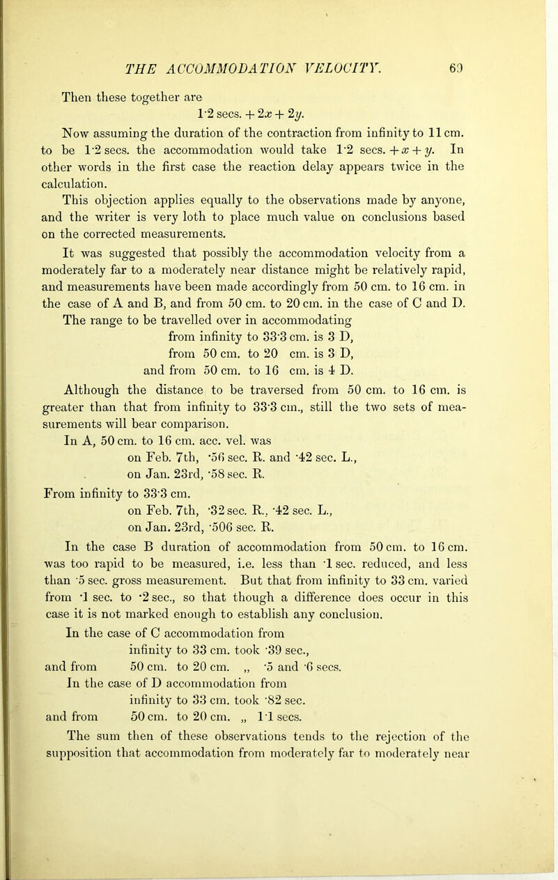 Then these together are T2 secs. + 2x + 2 y. Now assuming the duration of the contraction from infinity to 11cm. to be 1'2 secs. the accommodation would take T2 secs. + x + y. In other words in the first case the reaction delay appears twice in the calculation. This objection applies equally to the observations made by anyone, and the writer is very loth to place much value on conclusions based on the corrected measurements. It was suggested that possibly the accommodation velocity from a moderately far to a moderately near distance might be relatively rapid, and measurements have been made accordingly from 50 cm. to 16 cm. in the case of A and B, and from 50 cm. to 20 cm. in the case of C and D. The range to be travelled over in accommodating from infinity to 83'3 cm. is 3 D, from 50 cm. to 20 cm. is 3 D, and from 50 cm. to 16 cm. is 4 D. Although the distance to be traversed from 50 cm. to 16 cm. is greater than that from infinity to 33'3 cm., still the two sets of mea- surements will bear comparison. In A, 50 cm. to 16 cm. acc. vel. was on Feb. 7th, ’56 sec. R. and ‘42 sec. L., on Jan. 23rd, ’58 sec. R. From infinity to 33'3 cm. on Feb. 7th, '32 sec. R. '42 sec. L., on Jan. 23rd, '506 sec. R. In the case B duration of accommodation from 50 cm. to 16 cm. was too rapid to be measured, i.e. less than 1 sec. reduced, and less than 5 sec. gross measurement. But that from infinity to 33 cm. varied from *1 sec. to 2 sec., so that though a difference does occur in this case it is not marked enough to establish any conclusion. In the case of C accommodation from infinity to 33 cm. took '39 sec., and from 50 cm. to 20 cm. „ ’5 and '6 secs. In the case of D accommodation from infinity to 33 cm. took '82 sec. and from 50 cm. to 20 cm. „ IT secs. The sum then of these observations tends to the rejection of the supposition that accommodation from moderately far to moderately near