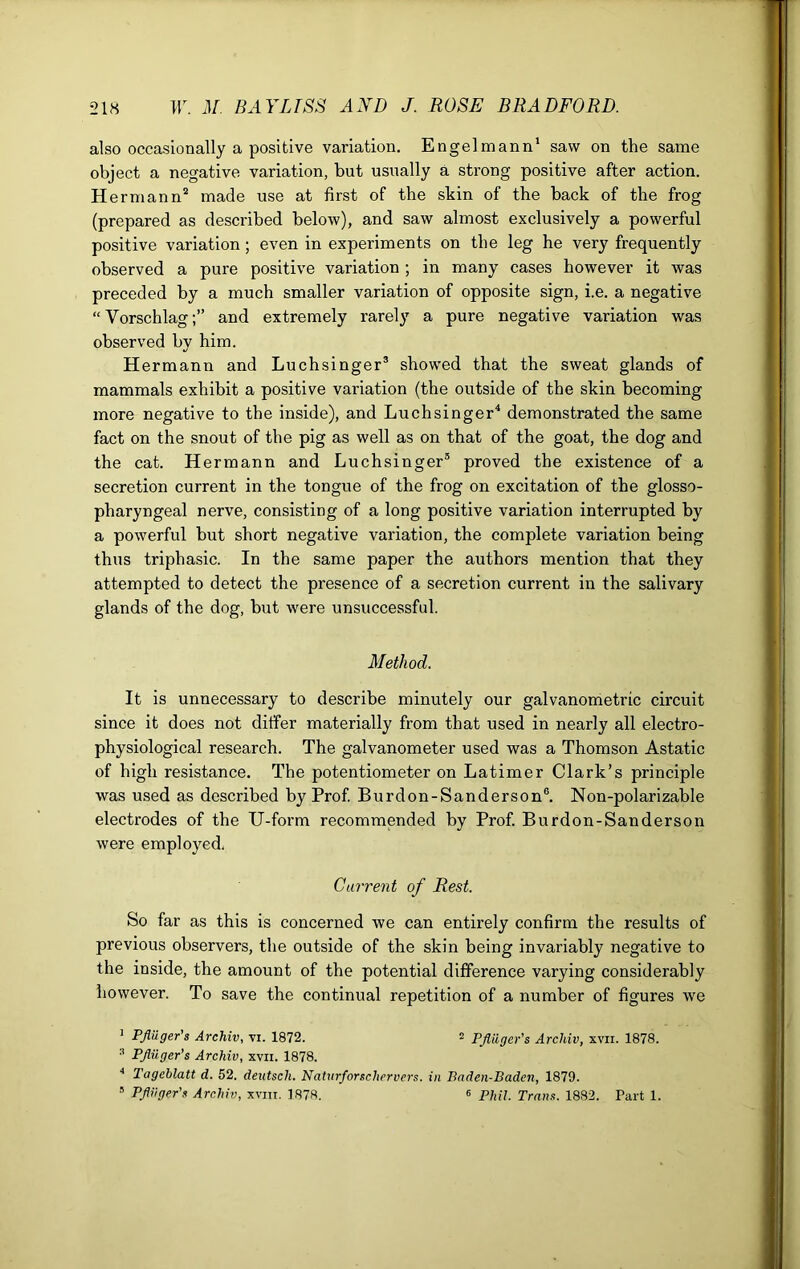 also occasionally a positive variation. Engelmann1 saw on the same object a negative variation, but usually a strong positive after action. H ermann2 made use at first of the shin of the back of the frog (prepared as described below), and saw almost exclusively a powerful positive variation; even in experiments on the leg he very frequently observed a pure positive variation ; in many cases however it was preceded by a much smaller variation of opposite sign, i.e. a negative “ Vorschlagand extremely rarely a pure negative variation was observed by him. Hermann and Luchsinger3 showed that the sweat glands of mammals exhibit a positive variation (the outside of the skin becoming more negative to the inside), and Luchsinger4 demonstrated the same fact on the snout of the pig as well as on that of the goat, the dog and the cat. Hermann and Luchsinger3 proved the existence of a secretion current in the tongue of the frog on excitation of the glosso- pharyngeal nerve, consisting of a long positive variation interrupted by a powerful but short negative variation, the complete variation being thus triphasic. In the same paper the authors mention that they attempted to detect the presence of a secretion current in the salivary glands of the dog, but were unsuccessful. Method. It is unnecessary to describe minutely our galvanometric circuit since it does not differ materially from that used in nearly all electro- physiological research. The galvanometer used was a Thomson Astatic of high resistance. The potentiometer on Latimer Clark’s principle was used as described by Prof. Burdon-Sanderson6. Non-polarizable electrodes of the U-form recommended by Prof. Burdon-Sanderson were employed. Current of Rest. So far as this is concerned we can entirely confirm the results of previous observers, the outside of the skin being invariably negative to the inside, the amount of the potential difference varying considerably however. To save the continual repetition of a number of figures we 1 Pfliiger's Archiv, vi. 1872. 2 Pfliiger's Archiv, xvii. 1878. 3 Pfliiger's Archiv, xvii. 1878. 4 Tageblatt d. 52. deutsch. Naturforschervers. in Baden-Baden, 1879. 5 Pfliiger's Archiv, xvm. 1878. « Phil. Trans. 1882. Part 1.