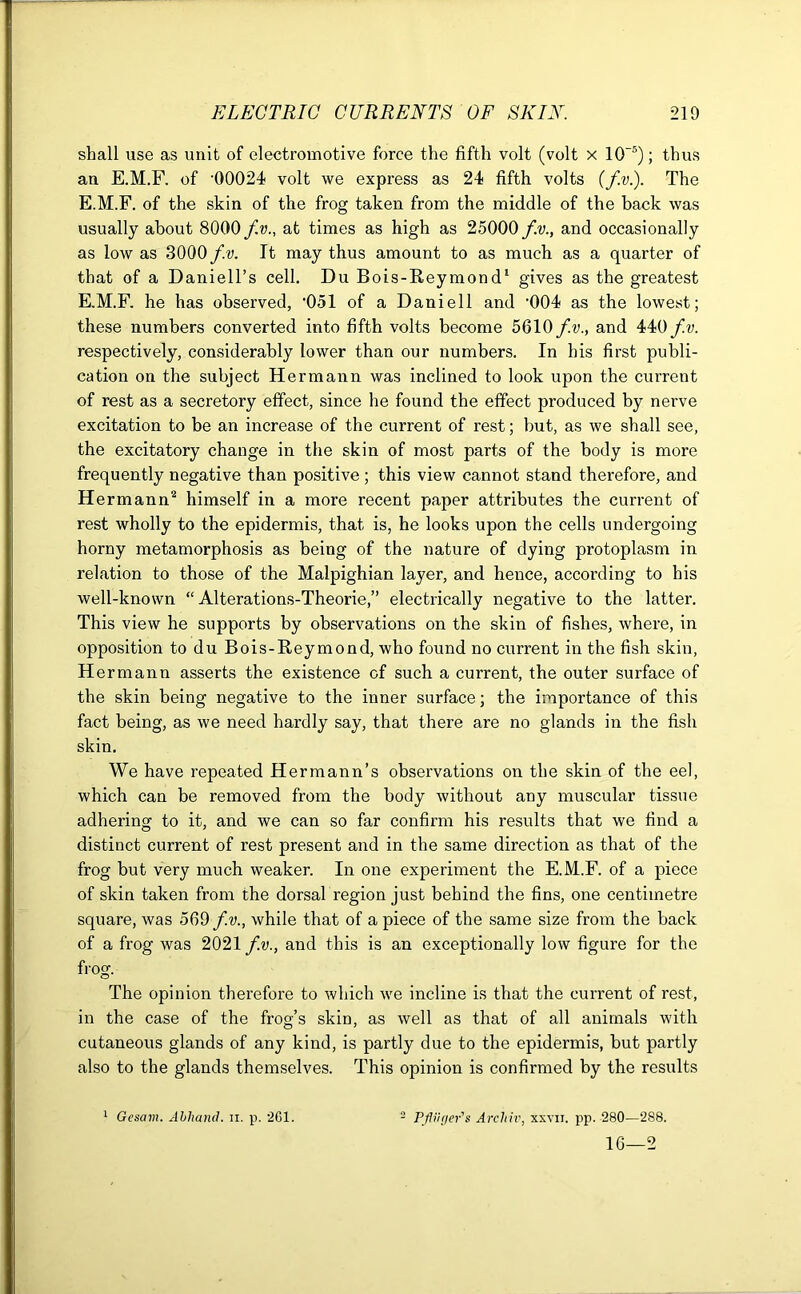 shall use as unit of electromotive force the fifth volt (volt x 10~5); thus an E.M.F. of '00024 volt we express as 24 fifth volts (fv.). The E.M.F. of the skin of the frog taken from the middle of the back was usually about 8000 fv., at times as high as 25000 fv., and occasionally as low as 3000 fv. It may thus amount to as much as a quarter of that of a Daniell’s cell. Du Bois-Reymond1 gives as the greatest E.M.F. he has observed, ’051 of a Daniell and '004 as the lowest; these numbers converted into fifth volts become 5610fv., and 440fv. respectively, considerably lower than our numbers. In his first publi- cation on the subject Hermann was inclined to look upon the current of rest as a secretory effect, since he found the effect produced by nerve excitation to be an increase of the current of rest; but, as we shall see, the excitatory change in the skin of most parts of the body is more frequently negative than positive ; this view cannot stand therefore, and Hermann2 himself in a more recent paper attributes the current of rest wholly to the epidermis, that is, he looks upon the cells undergoing horny metamorphosis as being of the nature of dying protoplasm in relation to those of the Malpighian layer, and hence, according to his well-known “ Alterations-Theorie,” electrically negative to the latter. This view he supports by observations on the skin of fishes, where, in opposition to du Bois-Reymond, who found no current in the fish skin, Hermann asserts the existence of such a current, the outer surface of the skin being negative to the inner surface; the importance of this fact being, as we need hardly say, that there are no glands in the fish skin. We have repeated Hermann’s observations on the skin of the eel, which can be removed from the body without any muscular tissue adhering to it, and we can so far confirm his results that we find a distinct current of rest present and in the same direction as that of the frog but very much weaker. In one experiment the E.M.F. of a piece of skin taken from the dorsal region just behind the fins, one centimetre square, was 569 fv., while that of a piece of the same size from the back of a frog was 2021 fv., and this is an exceptionally low figure for the frog. The opinion therefore to which we incline is that the current of rest, in the case of the frog’s skin, as well as that of all animals with cutaneous glands of any kind, is partly due to the epidermis, but partly also to the glands themselves. This opinion is confirmed by the results 1 Gcsam. Abliand. u. p. 261. 2 PfugePs Archiv, xxyii. pp. 280—288. 16—2