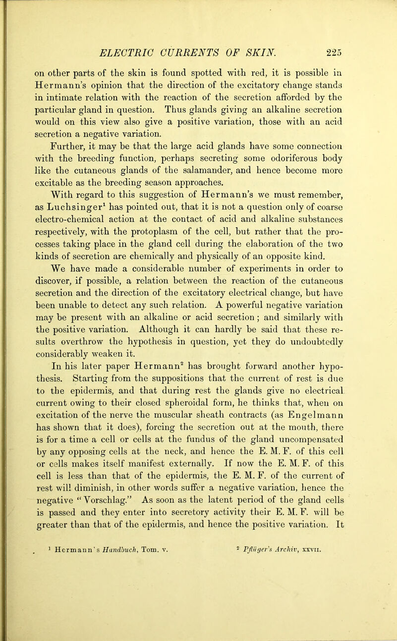 on other parts of the skin is found spotted with red, it is possible in He rmann’s opinion that the direction of the excitatory change stands in intimate relation with the reaction of the secretion afforded by the particular gland in question. Thus glands giving an alkaline secretion would on this view also give a positive variation, those with an acid secretion a negative variation. Further, it may be that the large acid glands have some connection with the breeding function, perhaps secreting some odoriferous body like the cutaneous glands of the salamander, and hence become more excitable as the breeding season approaches. With regard to this suggestion of Hermann’s we must remember, as Luchsinger1 has pointed out, that it is not a question only of coarse electro-chemical action at the contact of acid and alkaline substances respectively, with the protoplasm of the cell, but rather that the pro- cesses taking place in the gland cell during the elaboration of the two kinds of secretion are chemically and physically of an opposite kind. We have made a considerable number of experiments in order to discover, if possible, a relation between the reaction of the cutaneous secretion and the direction of the excitatory electrical change, but have been unable to detect any such relation. A powerful negative variation may be present with an alkaline or acid secretion ; and similarly with the positive variation. Although it can hardly be said that these re- sults overthrow the hypothesis in question, yet they do undoubtedly considerably weaken it. In his later paper Hermann2 has brought forward another hypo- thesis. Starting from the suppositions that the current of rest is due to the epidermis, and that during rest the glands give no electrical current owing to their closed spheroidal form, he thinks that, when on excitation of the nerve the muscular sheath contracts (as Engelmann has shown that it does), forcing the secretion out at the mouth, there is for a time a cell or cells at the fundus of the gland uncompensated by any opposing cells at the neck, and hence the E. M. F. of this cell or cells makes itself manifest externally. If now the E. M. F. of this cell is less than that of the epidermis, the E. M. F. of the current of rest will diminish, in other words suffer a negative variation, hence the negative “ Yorschlag.” As soon as the latent period of the gland cells is passed and they enter into secretory activity their E. M. F. will be greater than that of the epidermis, and hence the positive variation. It
