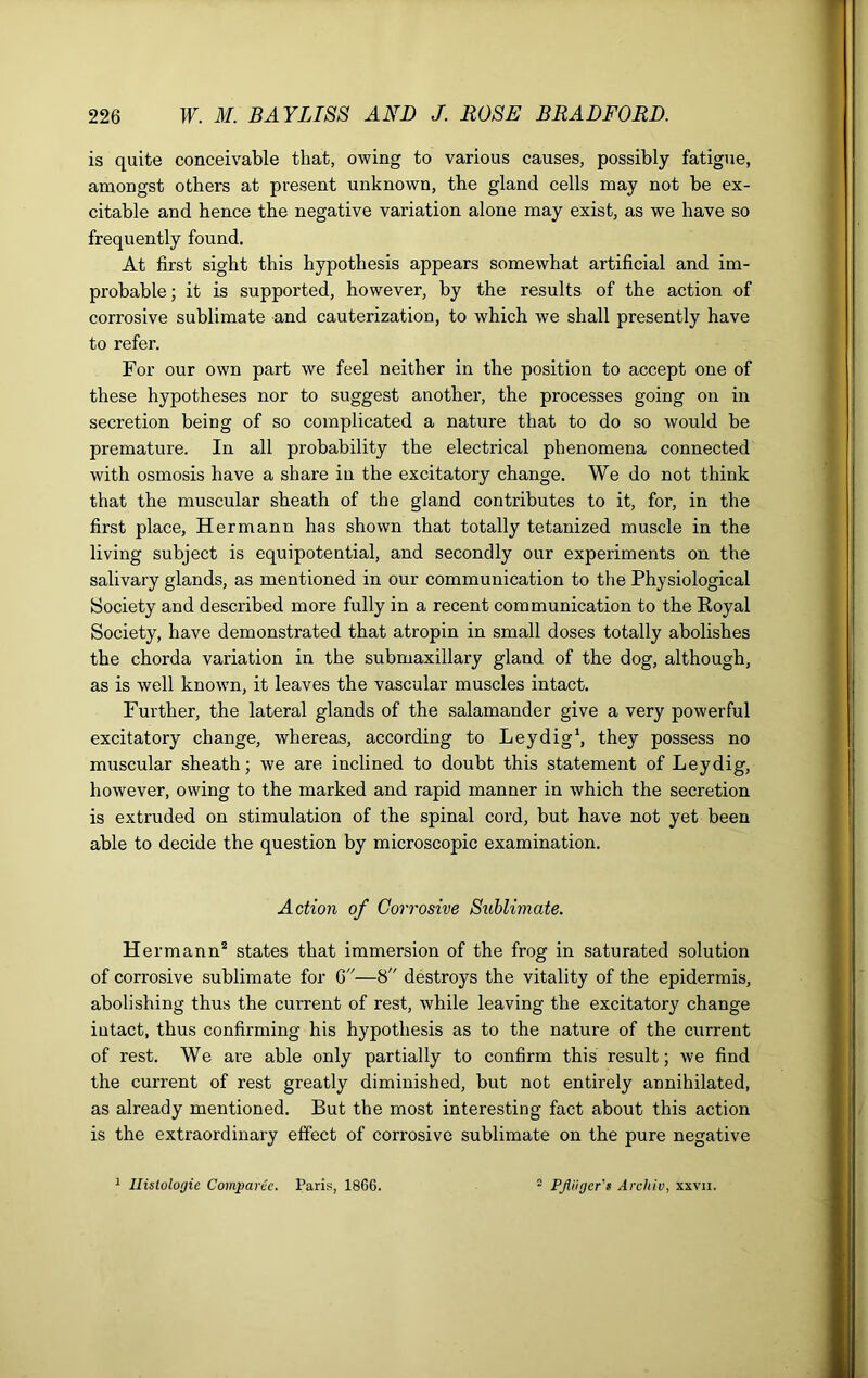 is quite conceivable that, owing to various causes, possibly fatigue, amongst others at present unknown, the gland cells may not be ex- citable and hence the negative variation alone may exist, as we have so frequently found. At first sight this hypothesis appears somewhat artificial and im- probable; it is supported, however, by the results of the action of corrosive sublimate and cauterization, to which we shall presently have to refer. For our own part we feel neither in the position to accept one of these hypotheses nor to suggest another, the processes going on in secretion being of so complicated a nature that to do so would be premature. In all probability the electrical phenomena connected with osmosis have a share in the excitatory change. We do not think that the muscular sheath of the gland contributes to it, for, in the first place, Hermann has shown that totally tetanized muscle in the living subject is equipotential, and secondly our experiments on the salivary glands, as mentioned in our communication to the Physiological Society and described more fully in a recent communication to the Koyal Society, have demonstrated that atropin in small doses totally abolishes the chorda variation in the submaxillary gland of the dog, although, as is well known, it leaves the vascular muscles intact. Further, the lateral glands of the salamander give a very powerful excitatory change, whereas, according to Leydig1, they possess no muscular sheath; we are inclined to doubt this statement of Leydig, however, owing to the marked and rapid manner in which the secretion is extruded on stimulation of the spinal cord, but have not yet been able to decide the question by microscopic examination. Action of Corrosive Sublimate. Hermann2 states that immersion of the frog in saturated solution of corrosive sublimate for 6—8 destroys the vitality of the epidermis, abolishing thus the current of rest, while leaving the excitatory change intact, thus confirming his hypothesis as to the nature of the current of rest. We are able only partially to confirm this result; we find the current of rest greatly diminished, but not entirely annihilated, as already mentioned. But the most interesting fact about this action is the extraordinary effect of corrosive sublimate on the pure negative