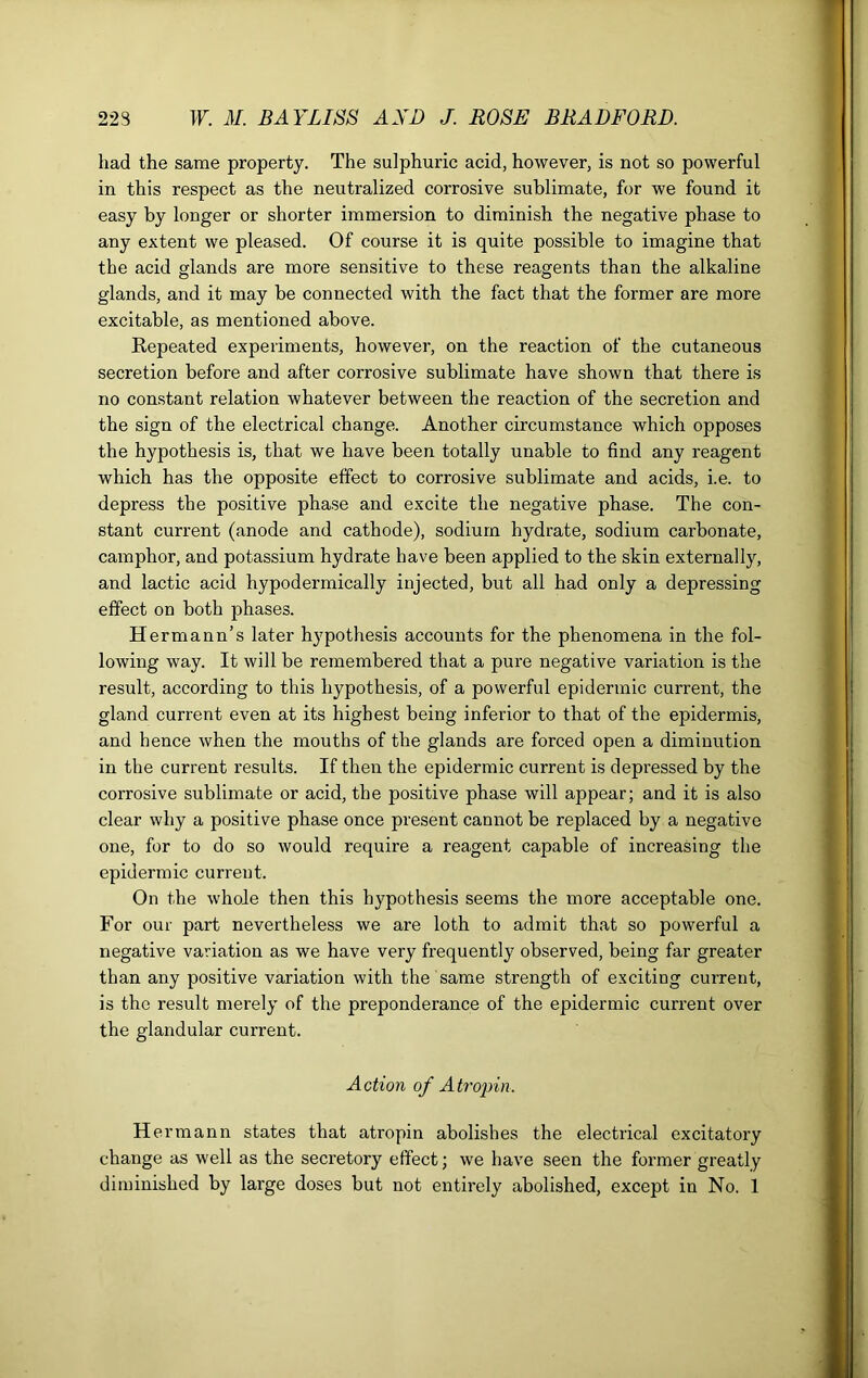 had the same property. The sulphuric acid, however, is not so powerful in this respect as the neutralized corrosive sublimate, for we found it easy by longer or shorter immersion to diminish the negative phase to any extent we pleased. Of course it is quite possible to imagine that the acid glands are more sensitive to these reagents than the alkaline glands, and it may be connected with the fact that the former are more excitable, as mentioned above. Repeated experiments, however, on the reaction of the cutaneous secretion before and after corrosive sublimate have shown that there is no constant relation whatever between the reaction of the secretion and the sign of the electrical change. Another circumstance which opposes the hypothesis is, that we have been totally unable to find any reagent which has the opposite effect to corrosive sublimate and acids, i.e. to depress the positive phase and excite the negative phase. The con- stant current (anode and cathode), sodium hydrate, sodium carbonate, camphor, and potassium hydrate have been applied to the skin externally, and lactic acid hypodermically injected, but all had only a depressing effect on both phases. Hermann’s later hypothesis accounts for the phenomena in the fol- lowing way. It will be remembered that a pure negative variation is the result, according to this hypothesis, of a powerful epidermic current, the gland current even at its highest being inferior to that of the epidermis, and hence when the mouths of the glands are forced open a diminution in the current results. If then the epidermic current is depressed by the corrosive sublimate or acid, the positive phase will appear; and it is also clear why a positive phase once present cannot be replaced by a negative one, for to do so would require a reagent capable of increasing the epidermic current. On the whole then this hypothesis seems the more acceptable one. For our part nevertheless we are loth to admit that so powerful a negative variation as we have very frequently observed, being far greater than any positive variation with the same strength of exciting current, is the result merely of the preponderance of the epidermic current over the glandular current. Action of A tropin. Hermann states that atropin abolishes the electrical excitatory change as well as the secretory effect; we have seen the former greatly diminished by large doses but not entirely abolished, except in No. 1