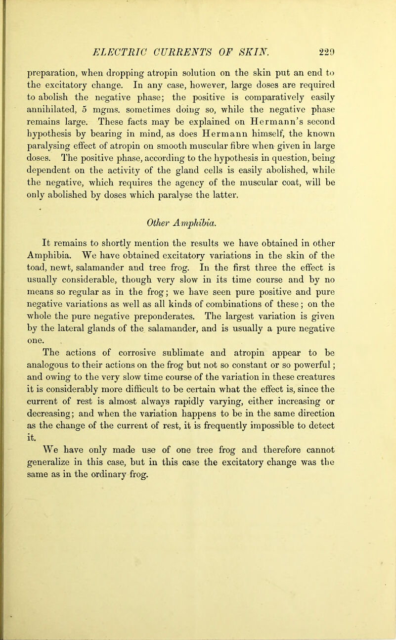 preparation, when dropping atropin solution on the skin put an end to the excitatory change. In any case, however, large doses are required to abolish the negative phase; the positive is comparatively easily annihilated, 5 mgms. sometimes doing so, while the negative phase remains large. These facts may be explained on Hermann’s second hypothesis by bearing in mind, as does Hermann himself, the known paralysing effect of atropin on smooth muscular fibre when given in large doses. The positive phase, according to the hypothesis in question, being dependent on the activity of the gland cells is easily abolished, while the negative, which requires the agency of the muscular coat, will be only abolished by doses which paralyse the latter. Other Amphibia. It remains to shortly mention the results we have obtained in other Amphibia. We have obtained excitatory variations in the skin of the toad, newt, salamander and tree frog. In the first three the effect is usually considerable, though very slow in its time course and by no means so regular as in the frog; we have seen pure positive and pure negative variations as well as all kinds of combinations of these; on the whole the pure negative preponderates. The largest variation is given by the lateral glands of the salamander, and is usually a pure negative one. The actions of corrosive sublimate and atropin appear to be analogous to their actions on the frog but not so constant or so powerful; and owing to the very slow time course of the variation in these creatures it is considerably more difficult to be certain what the effect is, since the current of rest is almost always rapidly varying, either increasing or decreasing; and when the variation happens to be in the same direction as the change of the current of rest, it is frequently impossible to detect it. We have only made use of one tree frog and therefore cannot generalize in this case, but in this case the excitatory change was the same as in the ordinary frog.