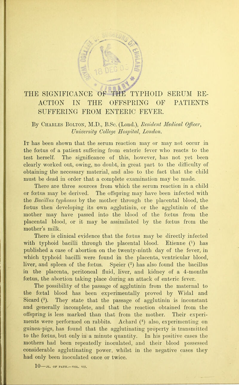 ACTION IN THE OFFSPRING OF PATIENTS SUFFERING FROM ENTERIC FEVER, By Charles Bolton, M.D., B.Sc. (Lond.), Resident Medical Officer, University College Hospital, London. It has been shown that the serum reaction may or may not occur in the foetus of a patient suffering from enteric fever who reacts to the test herself. The significance of this, however, has not yet been clearly worked out, owing, no doubt, in great part to the difficulty of obtaining the necessary material, and also to the fact that the child must be dead in order that a complete examination may be made. There are three sources from which the serum reaction in a child or foetus may be derived. The offspring may have been infected with the Bacillus typhosus by the mother through the placental blood, the foetus then developing its own agglutinin, or the agglutinin of the mother may have passed into the blood of the foetus from the placental blood, or it may be assimilated by the foetus from the mother’s milk. There is clinical evidence that the foetus may be directly infected with typhoid bacilli through the placental blood. Etienne (x) has published a case of abortion on the twenty-ninth day of the fever, in which typhoid bacilli were found in the placenta, ventricular blood, liver, and spleen of the foetus. Speier (2) has also found the bacillus in the placenta, peritoneal fluid, liver, and kidney of a 4-months foetus, the abortion taking place during an attack of enteric fever. The possibility of the passage of agglutinin from the maternal to the foetal blood has been experimentally proved by Widal and Sicard (3). They state that the passage of agglutinin is inconstant and generally incomplete, and that the reaction obtained from the offspring is less marked than that from the mother. Their experi- ments were performed on rabbits. Achard (4) also, experimenting on guinea-pigs, has found that the agglutinating property is transmitted to the foetus, but only in a minute quantity. In his positive cases the mothers had been repeatedly inoculated, and their blood possessed considerable agglutinating power, whilst in the negative cases they had only been inoculated once or twice. 10 JL. OF PATFI.—VOL. VII.