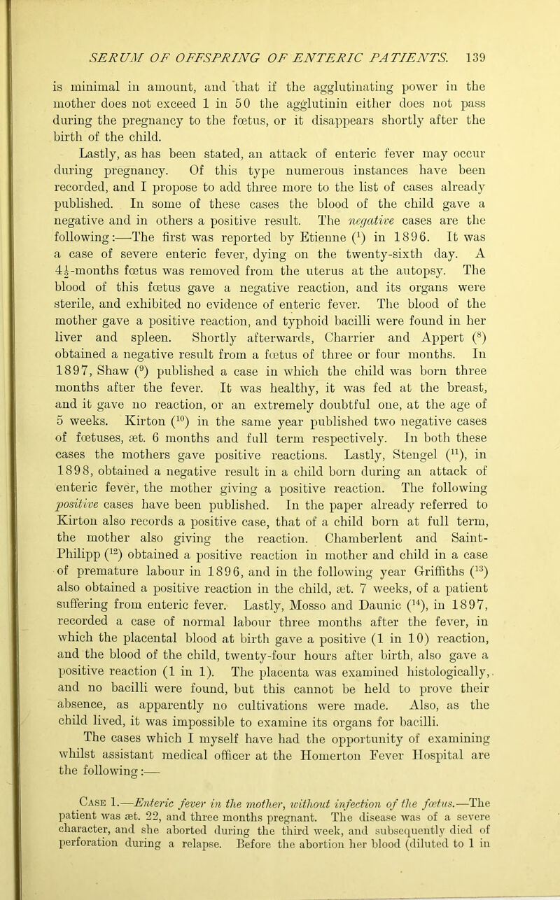 is minimal in amount, and that if the agglutinating power in the mother does not exceed 1 in 50 the agglutinin either does not pass during the pregnancy to the foetus, or it disappears shortly after the birth of the child. Lastly, as has been stated, an attack of enteric fever may occur during pregnancy. Of this type numerous instances have been recorded, and I propose to add three more to the list of cases already published. In some of these cases the blood of the child gave a negative and in others a positive result. The negative cases are the following:—-The first was reported by Etienne (4) in 1896. It was a case of severe enteric fever, dying on the twenty-sixth day. A 4^-months foetus was removed from the uterus at the autopsy. The blood of this foetus gave a negative reaction, and its organs were sterile, and exhibited no evidence of enteric fever. The blood of the mother gave a positive reaction, and typhoid bacilli were found in her liver and spleen. Shortly afterwards, Charrier and Appert (8) obtained a negative result from a foetus of three or four months. In 1897, Shaw (9) published a case in which the child was born three months after the fever. It was healthy, it was fed at the breast, and it gave no reaction, or an extremely doubtful one, at the age of 5 weeks. Kirton (10) in the same year published two negative cases of foetuses, set. 6 months and full term respectively. In both these cases the mothers gave positive reactions. Lastly, Stengel (n), in 1898, obtained a negative result in a child born during an attack of enteric fever, the mother giving a positive reaction. The following positive cases have been published. In the paper already referred to Kirton also records a positive case, that of a child born at full term, the mother also giving the reaction. Chamberlent and Saint- Philipp (12) obtained a positive reaction in mother and child in a case of premature labour in 1896, and in the following year Griffiths (13) also obtained a positive reaction in the child, ait. 7 weeks, of a patient suffering from enteric fever. Lastly, Mosso and Daunic (14), in 1897, recorded a case of normal labour three months after the fever, in which the placental blood at birth gave a positive (1 in 10) reaction, and the blood of the child, twenty-four hours after birth, also gave a positive reaction (1 in 1). The placenta was examined histologically, and no bacilli were found, but this cannot be held to prove their absence, as apparently no cultivations were made. Also, as the child lived, it was impossible to examine its organs for bacilli. The cases which I myself have had the opportunity of examining whilst assistant medical officer at the Homerton Fever Hospital are the following:— Case 1.—Enteric fever in the mother, without infection of the foetus.—The patient was get. 22, and three months pregnant. The disease was of a severe character, and she aborted during the third week, and subsequently died of perforation during a relapse. Before the abortion her blood (diluted to 1 in