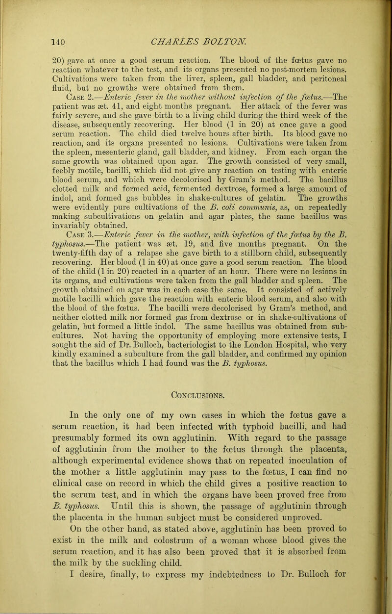 20) gave at once a good serum reaction. The blood of the foetus gave no reaction whatever to the test, and its organs presented no post-mortem lesions. Cultivations were taken from the liver, spleen, gall bladder, and peritoneal fluid, but no growths were obtained from them. Case 2.—Enteric fever in the mother without infection of the foetus.—The patient was set. 41, and eight months pregnant. Her attack of the fever was fairly severe, and she gave birth to a living child during the third week of the disease, subsequently recovering. Her blood (1 in 20) at once gave a good serum reaction. The child died twelve hours after birth. Its blood gave no reaction, and its organs presented no lesions. Cultivations were taken from the spleen, mesenteric gland, gall bladder, and kidney. From each organ the same growth was obtained upon agar. The growth consisted of very small, feebly motile, bacilli, which did not give any reaction on testing with enteric blood serum, and which were decolorised by Gram’s method. The bacillus clotted milk and formed acid, fermented dextrose, formed a large amount of indol, and formed gas bubbles in shake-cultures of gelatin. The growths were evidently pure cultivations of the B. coli communis, as, on repeatedly making subcultivations on gelatin and agar plates, the same bacillus was invariably obtained. Case 3.—Enteric fever in the mother, with infection of the foetus by the B. typhosus.—The patient was set. 19, and five months pregnant. On the twenty-fifth day of a relapse she gave birth to a stillborn child, subsequently recovering. Her blood (1 in 40) at once gave a good serum reaction. The blood of the child (1 in 20) reacted in a quarter of an hour. There were no lesions in its organs, and cultivations were taken from the gall bladder and spleen. The growth obtained on agar was in each case the same. It consisted of actively motile bacilli which gave the reaction with enteric blood serum, and also with the blood of the foetus. The bacilli were decolorised by Gram’s method, and neither clotted milk nor formed gas from dextrose or in shake-cultivations of gelatin, but formed a little indol. The same bacillus was obtained from sub- cultures. Hot having the opportunity of employing more extensive tests, I sought the aid of Dr. Bulloch, bacteriologist to the London Hospital, who very kindly examined a subculture from the gall bladder, and confirmed my opinion that the bacillus which I had found was the B. typhosus. Conclusions. In the only one of my own cases in which the foetus gave a serum reaction, it had been infected with typhoid bacilli, and had presumably formed its own agglutinin. With regard to the passage of agglutinin from the mother to the foetus through the placenta, although experimental evidence shows that on repeated inoculation of the mother a little agglutinin may pass to the foetus, I can find no clinical case on record in which the child gives a positive reaction to the serum test, and in which the organs have been proved free from B. typhosus. Until this is shown, the passage of agglutinin through the placenta in the human subject must be considered unproved. On the other hand, as stated above, agglutinin has been proved to exist in the milk and colostrum of a woman whose blood gives the serum reaction, and it has also been proved that it is absorbed from the milk by the suckling child. I desire, finally, to express my indebtedness to Dr. Bulloch for