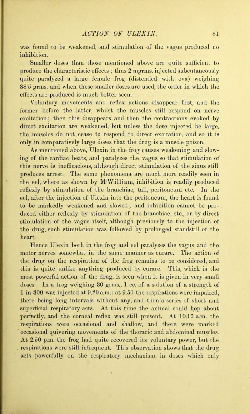 was found to be weakened, and stimulation of the vagus produced no inhibition. Smaller doses than those mentioned above are quite sufficient to produce the characteristic effects ; thus 2 mgrms. injected subcutaneously quite paralyzed a large female frog (distended with ova) weighing 88’5 grms, and when these smaller doses are used, the order in which the effects are produced is much better seen. Voluntary movements and reflex actions disappear first, and the former before the latter, whilst the muscles still respond on nerve excitation; then this disappears and then the contractions evoked by direct excitation are weakened, but unless the dose injected be large, the muscles do not cease to respond to direct excitation, and so it is only in comparatively large doses that the drug is a muscle poison. As mentioned above, Ulexin in the frog causes weakening and slow- ing of the cardiac beats, and paralyzes the vagus so that stimulation of this nerve is inefficacious, although direct stimulation of the sinus still produces arrest. The same phenomena are much more readily seen in the eel, where as shown by M'William, inhibition is readily produced reflexly by stimulation of the branchiae, tail, peritoneum etc. In the eel, after the injection of Ulexin into the peritoneum, the heart is found to be markedly weakened and slowed; and inhibition cannot be pro- duced either reflexly by stimulation of the branchiae, etc., or by direct stimulation of the vagus itself, although previously to the injection of the drug, such stimulation was followed by prolonged standstill of the heart. Hence Ulexin both in the frog and eel paralyzes the vagus and the motor nerves somewhat in the same manner as curare. The action of the drug on the respiration of the frog remains to be considered, and this is quite unlike anything produced by curare. This, which is the most powerful action of the drug, is seen when it is given in very small doses. In a frog weighing 30 grins., 1 cc. of a solution of a strength of 1 in 300 was injected at 9.20 a.m.: at 9.50 the respirations were impaired, there being long intervals without any, and then a series of short and superficial respiratory acts. At this time the animal could hop about perfectly, and the corneal reflex was still present. At 10.15 a.m. the respirations were occasional and shallow, and there were marked occasional quivering movements of the thoracic and abdominal muscles. At 2.50 p.m. the frog had quite recovered its voluntary power, but the respirations were still infrequent. This observation shows that the drug acts powerfully on the respiratory mechanism, in doses which only