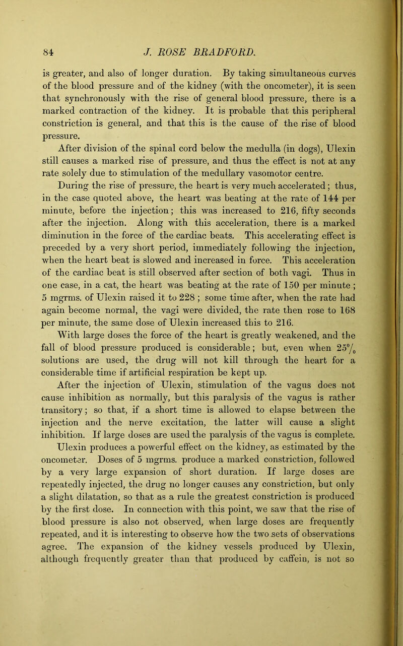 is greater, and also of longer duration. By taking simultaneous curves of the blood pressure and of the kidney (with the oncometer), it is seen that synchronously with the rise of general blood pressure, there is a marked contraction of the kidney. It is probable that this peripheral constriction is general, and that this is the cause of the rise of blood pressure. After division of the spinal cord below the medulla (in dogs), Ulexin still causes a marked rise of pressure, and thus the effect is not at any rate solely due to stimulation of the medullary vasomotor centre. During the rise of pressure, the heart is very much accelerated; thus, in the case quoted above, the heart was beating at the rate of 144 per minute, before the injection; this was increased to 216, fifty seconds after the injection. Along with this acceleration, there is a marked diminution in the force of the cardiac beats. This accelerating effect is preceded by a very short period, immediately following the injection, when the heart beat is slowed and increased in force. This acceleration of the cardiac beat is still observed after section of both vagi. Thus in one case, in a cat, the heart was beating at the rate of 150 per minute ; 5 mgrms. of Ulexin raised it to 228 ; some time after, when the rate had again become normal, the vagi were divided, the rate then rose to 168 per minute, the same dose of Ulexin increased this to 216. With large doses the force of the heart is greatly weakened, and the fall of blood pressure produced is considerable; but, even when 25°/0 solutions are used, the drug will not kill through the heart for a considerable time if artificial respiration be kept up. After the injection of Ulexin, stimulation of the vagus does not cause inhibition as normally, but this paralysis of the vagus is rather transitory; so that, if a short time is allowed to elapse between the injection and the nerve excitation, the latter will cause a slight inhibition. If large doses are used the paralysis of the vagus is complete. Ulexin produces a powerful effect on the kidney, as estimated by the oncometer. Doses of 5 mgrms. produce a marked constriction, followed by a very large expansion of short duration. If large doses are repeatedly injected, the drug no longer causes any constriction, but only a slight dilatation, so that as a rule the greatest constriction is produced by the first dose. In connection with this point, we saw that the rise of blood pressure is also not observed, when large doses are frequently repeated, and it is interesting to observe how the two sets of observations agree. The expansion of the kidney vessels produced by Ulexin, although frequently greater than that produced by caffein, is not so