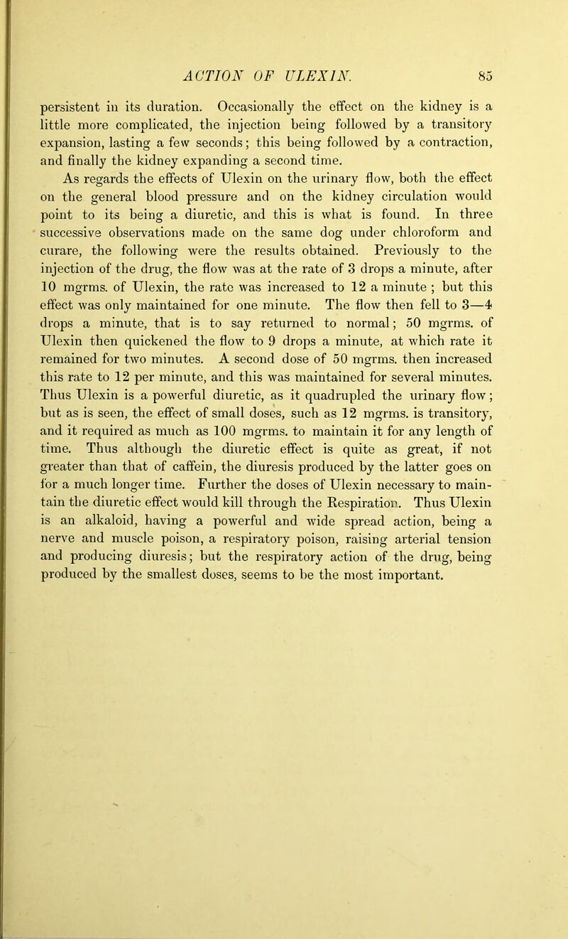 persistent in its duration. Occasionally the effect on the kidney is a little more complicated, the injection being followed by a transitory expansion, lasting a few seconds; this being followed by a contraction, and finally the kidney expanding a second time. As regards the effects of Ulexin on the urinary flow, both the effect on the general blood pressure and on the kidney circulation would point to its being a diuretic, and this is what is found. In three successive observations made on the same dog under chloroform and curare, the following were the results obtained. Previously to the injection of the drug, the flow was at the rate of 3 drops a minute, after 10 mgrms. of Ulexin, the rate was increased to 12 a minute ; but this effect was only maintained for one minute. The flow then fell to 3—4 drops a minute, that is to say returned to normal; 50 mgrms. of Ulexin then quickened the flow to 9 drops a minute, at which rate it remained for two minutes. A second dose of 50 mgrms. then increased this rate to 12 per minute, and this was maintained for several minutes. Thus Ulexin is a powerful diuretic, as it quadrupled the urinary flow; but as is seen, the effect of small doses, such as 12 mgrms. is transitory, and it required as much as 100 mgrms. to maintain it for any length of time. Thus although the diuretic effect is quite as great, if not greater than that of caffein, the diuresis produced by the latter goes on for a much longer time. Further the doses of Ulexin necessary to main- tain the diuretic effect would kill through the Respiration. Thus Ulexin is an alkaloid, having a powerful and wide spread action, being a nerve and muscle poison, a respiratory poison, raising arterial tension and producing diuresis; but the respiratory action of the drug, being produced by the smallest doses, seems to be the most important.