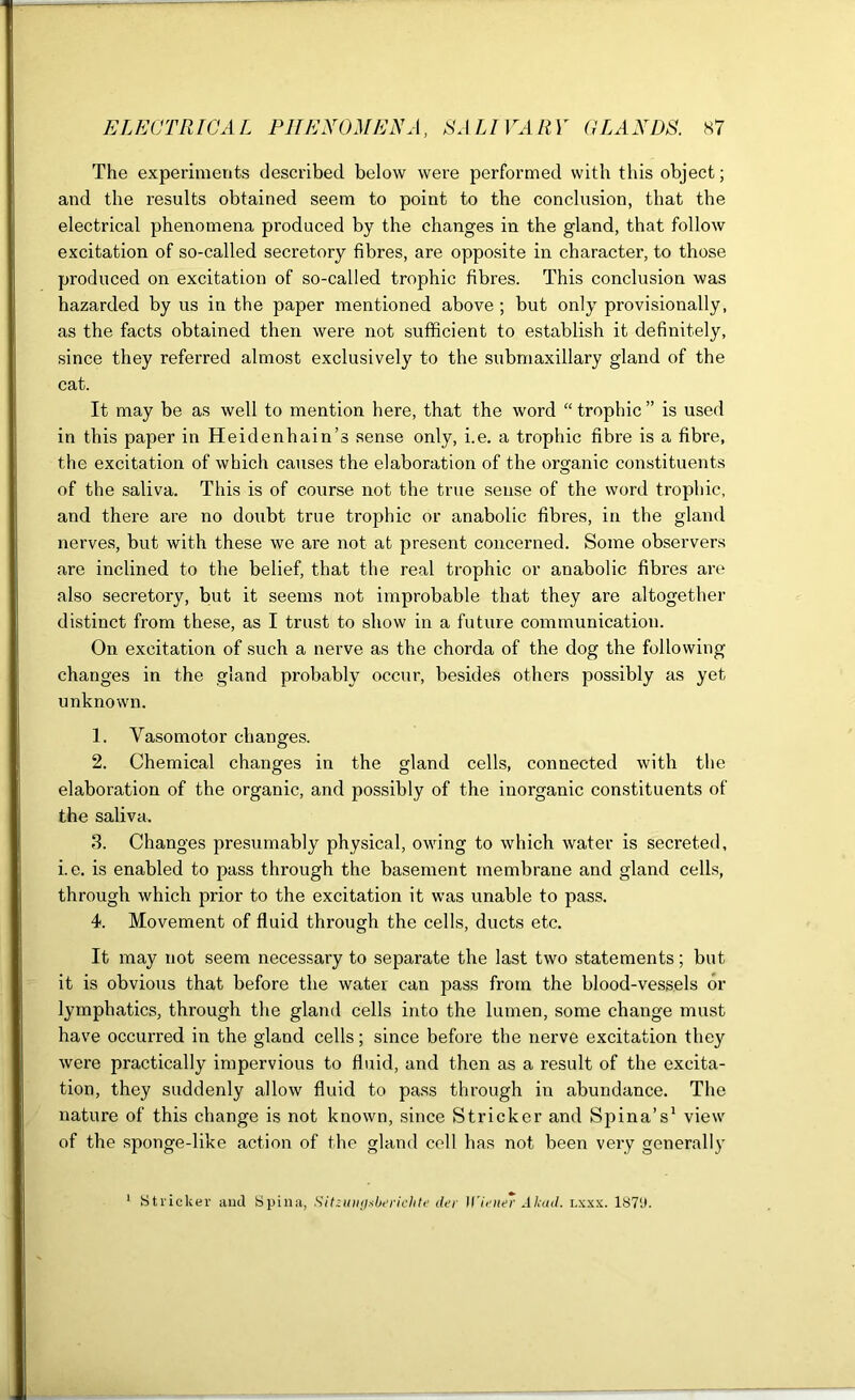 The experiments described below were performed with this object; and the results obtained seem to point to the conclusion, that the electrical phenomena produced by the changes in the gland, that follow excitation of so-called secretory fibres, are opposite in character, to those produced on excitation of so-called trophic fibres. This conclusion was hazarded by us in the paper mentioned above ; but only provisionally, as the facts obtained then were not sufficient to establish it definitely, since they referred almost exclusively to the submaxillary gland of the cat. It may be as well to mention here, that the word “ trophic ” is used in this paper in Heidenhain’s sense only, i.e. a trophic fibre is a fibre, the excitation of which causes the elaboration of the organic constituents of the saliva. This is of course not the true sense of the word trophic, and there are no doubt true trophic or anabolic fibres, in the gland nerves, but with these we are not at present concerned. Some observers are inclined to the belief, that the real trophic or anabolic fibres are also secretory, but it seems not improbable that they are altogether distinct from these, as I trust to show in a future communication. On excitation of such a nerve as the chorda of the dog the following changes in the gland probably occur, besides others possibly as yet unknown. 1. Vasomotor changes. 2. Chemical changes in the gland cells, connected with the elaboration of the organic, and possibly of the inorganic constituents of the saliva. 3. Changes presumably physical, owing to which water is secreted, i.e. is enabled to pass through the basement membrane and gland cells, through which prior to the excitation it was unable to pass. 4. Movement of fluid through the cells, ducts etc. It may not seem necessary to separate the last two statements; but it is obvious that before the water can pass from the blood-vessels or lymphatics, through the gland cells into the lumen, some change must have occurred in the gland cells; since before the nerve excitation they were practically impervious to fluid, and then as a result of the excita- tion, they suddenly allow fluid to pass through in abundance. The nature of this change is not known, since Strieker and Spina’s1 view of the sponge-like action of the gland cell has not been very generally Strieker and Spina, Sitzungebericlite tier Wiener Akad. lxxx. 1S7'J.