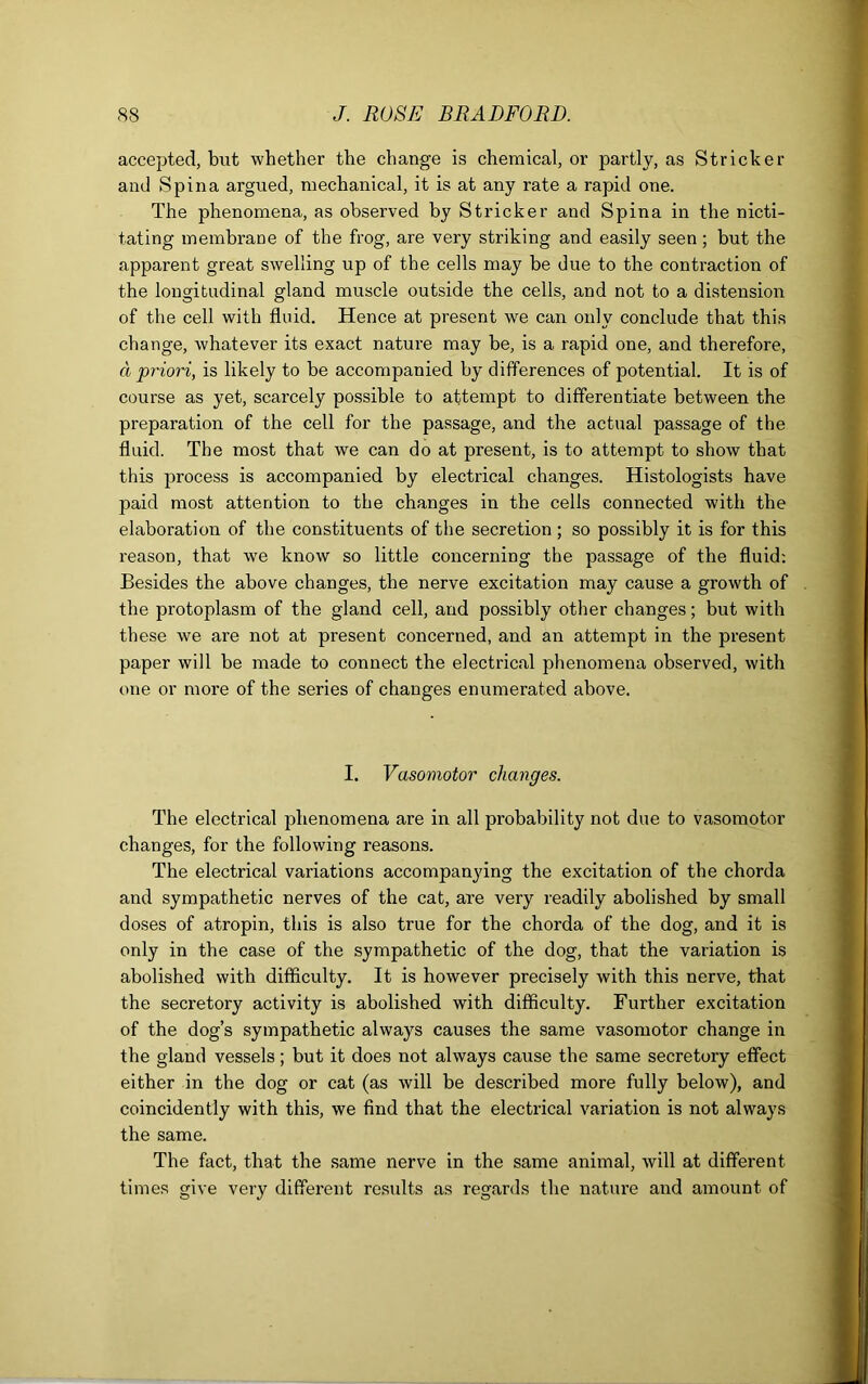 accepted, but whether the change is chemical, or partly, as Strieker and Spina argued, mechanical, it is at any rate a rapid one. The phenomena, as observed by Strieker and Spina in the nicti- tating membrane of the frog, are very striking and easily seen; but the apparent great swelling up of the cells may be due to the contraction of the longitudinal gland muscle outside the cells, and not to a distension of the cell with fluid. Hence at present we can only conclude that this change, whatever its exact nature may be, is a rapid one, and therefore, a priori, is likely to be accompanied by differences of potential. It is of course as yet, scarcely possible to attempt to differentiate between the preparation of the cell for the passage, and the actual passage of the fluid. The most that we can do at present, is to attempt to show that this process is accompanied by electrical changes. Histologists have paid most attention to the changes in the cells connected with the elaboration of the constituents of the secretion ; so possibly it is for this reason, that we know so little concerning the passage of the fluid: Besides the above changes, the nerve excitation may cause a growth of the protoplasm of the gland cell, and possibly other changes; but with these we are not at present concerned, and an attempt in the present paper will be made to connect the electrical phenomena observed, with one or more of the series of changes enumerated above. I. Vasomotor changes. The electrical phenomena are in all probability not due to vasomotor changes, for the following reasons. The electrical variations accompanying the excitation of the chorda and sympathetic nerves of the cat, are very readily abolished by small doses of atropin, this is also true for the chorda of the dog, and it is only in the case of the sympathetic of the dog, that the variation is abolished with difficulty. It is however precisely with this nerve, that the secretory activity is abolished with difficulty. Further excitation of the dog’s sympathetic always causes the same vasomotor change in the gland vessels; but it does not always cause the same secretory effect either in the dog or cat (as will be described more fully below), and coincidently with this, we find that the electrical variation is not always the same. The fact, that the same nerve in the same animal, will at different times give very different results as regards the nature and amount of