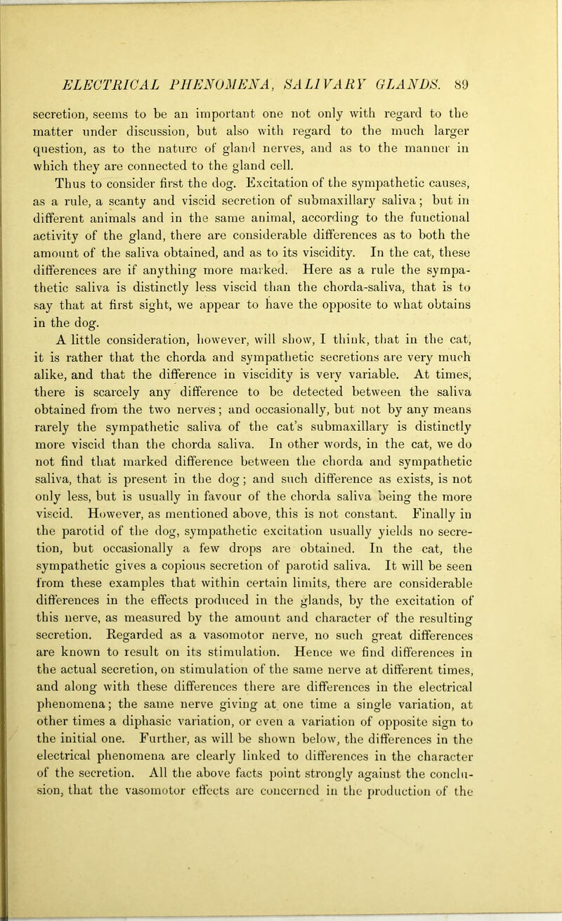 secretion, seems to be an important one not only with regard to the matter under discussion, but also with regard to the much larger question, as to the nature of gland nerves, and as to the manner in which they are connected to the gland cell. Thus to consider first the dog. Excitation of the sympathetic causes, as a rule, a scanty and viscid secretion of submaxillary saliva; but in different animals and in the same animal, according to the functional activity of the gland, there are considerable differences as to both the amount of the saliva obtained, and as to its viscidity. In the cat, these differences are if anything more marked. Here as a rule the sympa- thetic saliva is distinctly less viscid than the chorda-saliva, that is to say that at first sight, we appear to have the opposite to what obtains in the dog. A little consideration, however, will show, I think, that in the cat, it is rather that the chorda and sympathetic secretions are very much alike, and that the difference in viscidity is very variable. At times, there is scarcely any difference to be detected between the saliva obtained from the two nerves; and occasionally, but not by any means rarely the sympathetic saliva of the cat’s submaxillary is distinctly more viscid than the chorda saliva. In other words, in the cat, we do not find that marked difference between the chorda and sympathetic saliva, that is present in the dog; and such difference as exists, is not only less, but is usually in favour of the chorda saliva being the more viscid. However, as mentioned above, this is not constant. Finally in the parotid of the dog, sympathetic excitation usually yields no secre- tion, but occasionally a few drops are obtained. In the cat, the sympathetic gives a copious secretion of parotid saliva. It will be seen from these examples that within certain limits, there are considerable differences in the effects produced in the glands, by the excitation of this nerve, as measured by the amount and character of the resulting secretion. Regarded as a vasomotor nerve, no such great differences are known to result on its stimulation. Hence we find differences in the actual secretion, on stimulation of the same nerve at different times, and along with these differences there are differences in the electrical phenomena; the same nerve giving at one time a single variation, at other times a diphasic variation, or even a variation of opposite sign to the initial one. Further, as will be shown below, the differences in the electrical phenomena are clearly linked to differences in the character of the secretion. All the above facts point strongly against the conclu- sion, that the vasomotor effects are concerned in the production of the