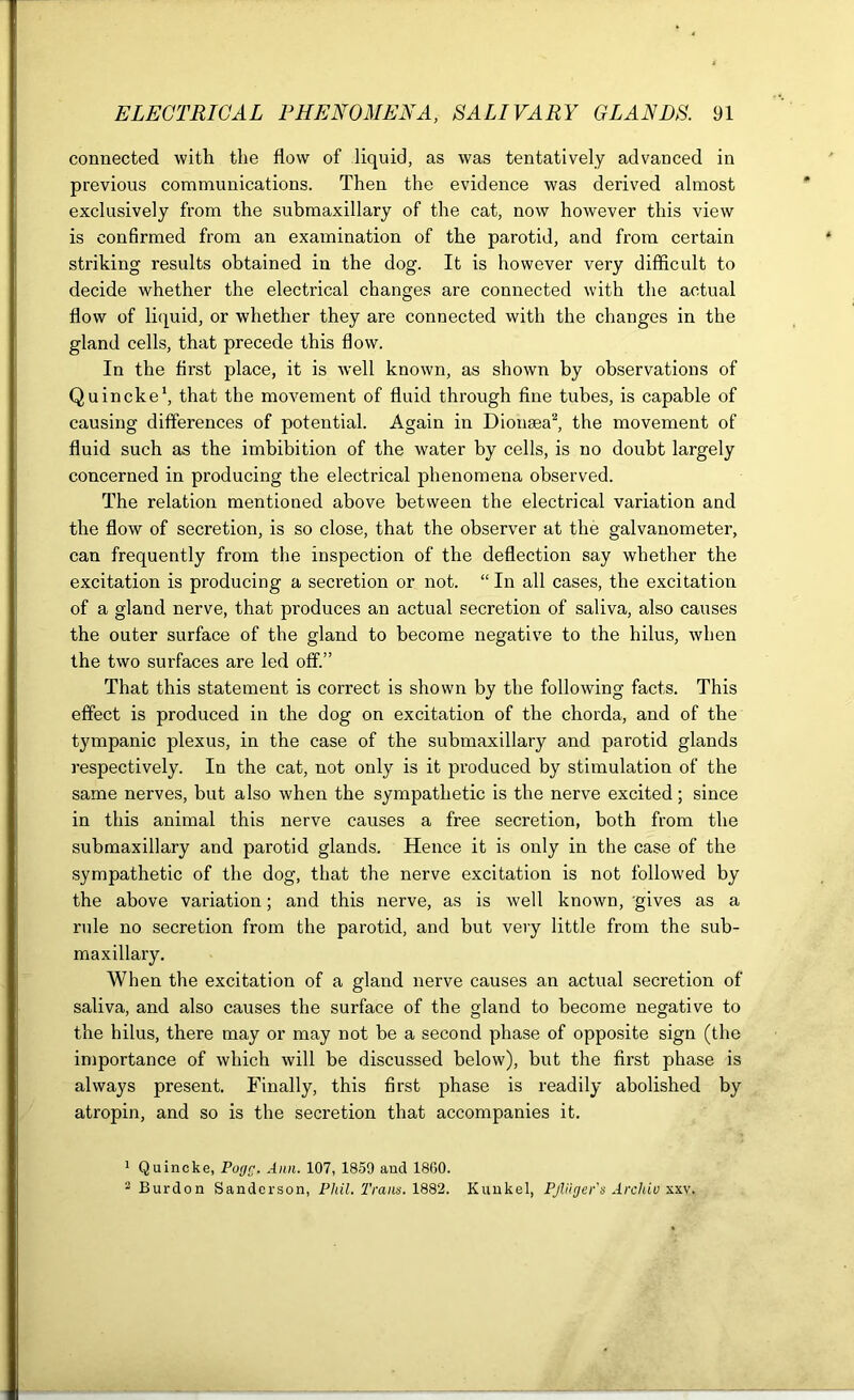 connected with the flow of liquid, as was tentatively advanced in previous communications. Then the evidence was derived almost exclusively from the submaxillary of the cat, now however this view is confirmed from an examination of the parotid, and from certain striking results obtained in the dog. It is however very difficult to decide whether the electrical changes are connected with the actual flow of liquid, or whether they are connected with the changes in the gland cells, that precede this flow. In the first place, it is well known, as shown by observations of Quincke1, that the movement of fluid through fine tubes, is capable of causing differences of potential. Again in Dionsea2, the movement of fluid such as the imbibition of the water by cells, is no doubt largely concerned in producing the electrical phenomena observed. The relation mentioned above between the electrical variation and the flow of secretion, is so close, that the observer at the galvanometer, can frequently from the inspection of the deflection say whether the excitation is producing a secretion or not. “ In all cases, the excitation of a gland nerve, that produces an actual secretion of saliva, also causes the outer surface of the gland to become negative to the hilus, when the two surfaces are led off.” That this statement is correct is shown by the following facts. This effect is produced in the dog on excitation of the chorda, and of the tympanic plexus, in the case of the submaxillary and parotid glands respectively. In the cat, not only is it produced by stimulation of the same nerves, but also when the sympathetic is the nerve excited; since in this animal this nerve causes a free secretion, both from the submaxillary and parotid glands. Hence it is only in the case of the sympathetic of the dog, that the nerve excitation is not followed by the above variation; and this nerve, as is well known, gives as a rule no secretion from the parotid, and but very little from the sub- maxillary. When the excitation of a gland nerve causes an actual secretion of saliva, and also causes the surface of the gland to become negative to the hilus, there may or may not be a second phase of opposite sign (the importance of which will be discussed below), but the first phase is always present. Finally, this first phase is readily abolished by atropin, and so is the secretion that accompanies it. 1 Quincke, Pogr. Ann. 107, 1859 and I860. 2 Burdon Sanderson, Phil. Trans. 1882. Kunkel, Pjliiger's Archiv sxv.