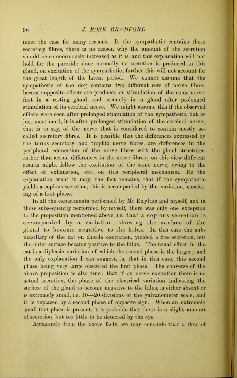 meet the case for many reasons. If the sympathetic contains these secretory fibres, there is no reason why the amount of the secretion should be so enormously increased as it is, and this explanation will not hold for the parotid ; since normally no secretion is produced in this gland, on excitation of the sympathetic; further this will not account for the great length of the latent period. We cannot assume that the sympathetic of the dog contains two different sets of nerve fibres, because opposite effects are produced on stimulation of the same nerve, first in a resting gland, and secondly in a gland after prolonged stimulation of its cerebral nerve. We might assume this if the observed effects were seen after prolonged stimulation of the sympathetic, but as just mentioned, it is after prolonged stimulation of the cerebral nerve; that is to sajq of the nerve that is considered to contain mostly so- called secretory fibres. It is possible that the differences expressed by the terms secretory and trophic nerve fibres, are differences in the peripheral connection of the nerve fibres with the gland structures, rather than actual differences in the nerve fibres; on this view different results might follow the excitation of the same nerve, owing to the effect of exhaustion, etc. on this peripheral mechanism. Be the explanation what it may, the fact remains, that if the sympathetic yields a copious secretion, this is accompanied by the variation, consist- ing of a first phase. In all the experiments performed by Mr Bayliss and myself, and in those subsequently performed by myself, there was only one exception to the proposition mentioned above, i.e. that a copious secretion is accompanied by a variation, showing the surface of the gland to become negative to the hilus. In this case the sub- maxillary of the cat on chorda excitation, yielded a free secretion, but the outer surface became positive to the hilus. The usual effect in the cat is a diphasic variation of which the second phase is the larger; and the only explanation I can suggest, is, that in this case, this second phase being very large obscured the first phase. The converse of the above proposition is also true : that if on nerve excitation there is no actual secretion, the phase of the electrical variation indicating the surface of the gland to become negative to the hilus, is either absent or is extremely small, i.e. 10—20 divisions of the galvanometer scale, and it is replaced by a second phase of opposite sign. When an extremely small first phase is present, it is probable that there is a slight amount of secretion, but too little to be detected by the eye. Apparently from the above facts, we may conclude that a flow of