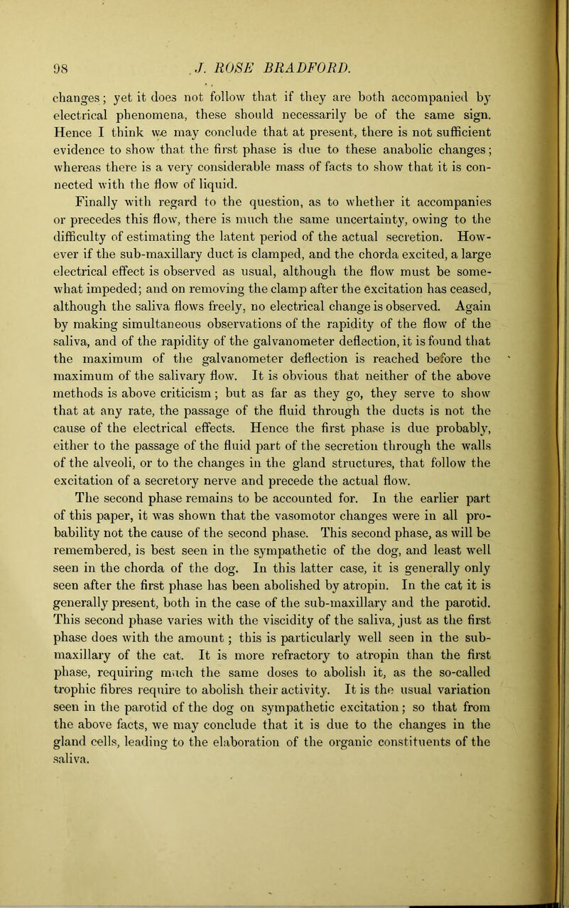 changes; yet it does not follow that if they are both accompanied by electrical phenomena, these should necessarily be of the same sign. Hence I think we may conclude that at present, there is not sufficient evidence to show that the first phase is due to these anabolic changes; whereas there is a very considerable mass of facts to show that it is con- nected with the flow of liquid. Finally with regard to the question, as to whether it accompanies or precedes this flow, there is much the same uncertainty, owing to the difficulty of estimating the latent period of the actual secretion. How- ever if the sub-maxillary duct is clamped, and the chorda excited, a large electrical effect is observed as usual, although the flow must be some- what impeded; and on removing the clamp after the excitation has ceased, although the saliva flows freely, no electrical change is observed. Again by making simultaneous observations of the rapidity of the flow of the saliva, and of the rapidity of the galvanometer deflection, it is found that the maximum of the galvanometer deflection is reached before the maximum of the salivary flow. It is obvious that neither of the above methods is above criticism; but as far as they go, they serve to show that at any rate, the passage of the fluid through the ducts is not the cause of the electrical effects. Hence the first phase is due probably, either to the passage of the fluid part of the secretion through the walls of the alveoli, or to the changes in the gland structures, that follow the excitation of a secretory nerve and precede the actual flow. The second phase remains to be accounted for. In the earlier part of this paper, it was shown that the vasomotor changes were in all pro- bability not the cause of the second phase. This second phase, as will be remembered, is best seen in the sympathetic of the dog, and least well seen in the chorda of the dog. In this latter case, it is generally only seen after the first phase has been abolished by atropin. In the cat it is generally present, both in the case of the sub-maxillary and the parotid. This second phase varies with the viscidity of the saliva, just as the first phase does with the amount ; this is particularly well seen in the sub- maxillary of the cat. It is more refractory to atropin than the first phase, requiring much the same doses to abolish it, as the so-called trophic fibres require to abolish their activity. It is the usual variation seen in the parotid of the dog on sympathetic excitation; so that from the above facts, we may conclude that it is due to the changes in the gland cells, leading to the elaboration of the organic constituents of the saliva.