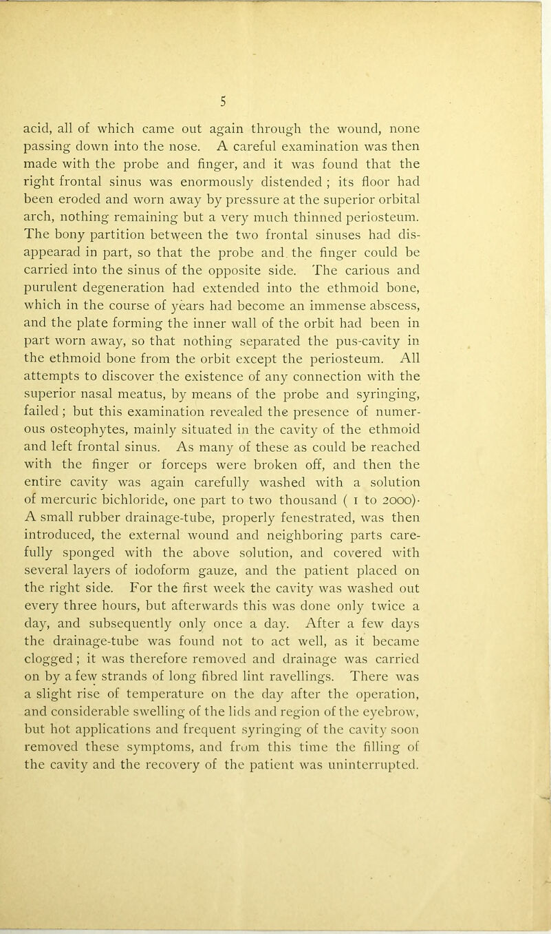 acid, all of which came out again through the wound, none passing down into the nose. A careful examination was then made with the probe and finger, and it was found that the right frontal sinus was enormously distended ; its floor had been eroded and worn away by pressure at the superior orbital arch, nothing remaining but a very much thinned periosteum. The bony partition between the two frontal sinuses had dis- appearad in part, so that the probe and the finger could be carried into the sinus of the opposite side. The carious and purulent degeneration had extended into the ethmoid bone, which in the course of years had become an immense abscess, and the plate forming the inner wall of the orbit had been in part worn away, so that nothing separated the pus-cavity in the ethmoid bone from the orbit except the periosteum. All attempts to discover the existence of any connection with the superior nasal meatus, by means of the probe and syringing, failed; but this examination revealed the presence of numer- ous osteophytes, mainly situated in the cavity of the ethmoid and left frontal sinus. As many of these as could be reached with the finger or forceps were broken off, and then the entire cavity was again carefully washed with a solution of mercuric bichloride, one part to two thousand ( i to 2000) ■ A small rubber drainage-tube, properly fenestrated, was then introduced, the external wound and neighboring parts care- fully sponged with the above solution, and covered with several layers of iodoform gauze, and the patient placed on the right side. For the first week the cavity was washed out every three hours, but afterwards this was done only twice a day, and subsequently only once a day. After a few days the drainage-tube was found not to act well, as it became clogged; it was therefore removed and drainage was carried on by a few strands of long fibred lint ravellings. There was a slight rise of temperature on the day after the operation, and considerable swelling of the lids and region of the eyebrow, but hot applications and frequent syringing of the cavity soon removed these symptoms, and from this time the filling of the cavity and the recovery of the patient was uninterrupted.