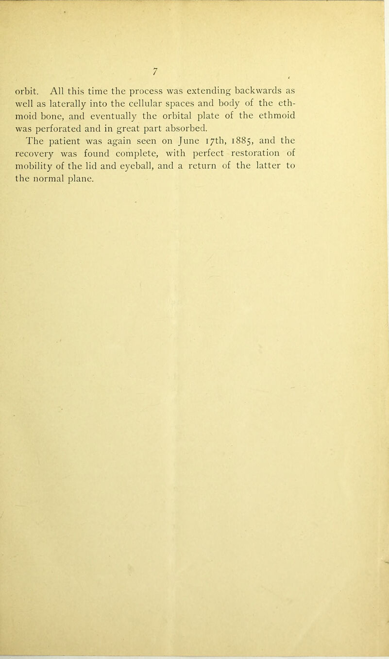 orbit. All this time the process was extending backwards as well as laterally into the cellular spaces and body of the eth- moid bone, and eventually the orbital plate of the ethmoid was perforated and in great part absorbed. The patient was again seen on June 17th, 1885, and the recovery was found complete, with perfect restoration of mobility of the lid and eyeball, and a return of the latter to the normal plane.