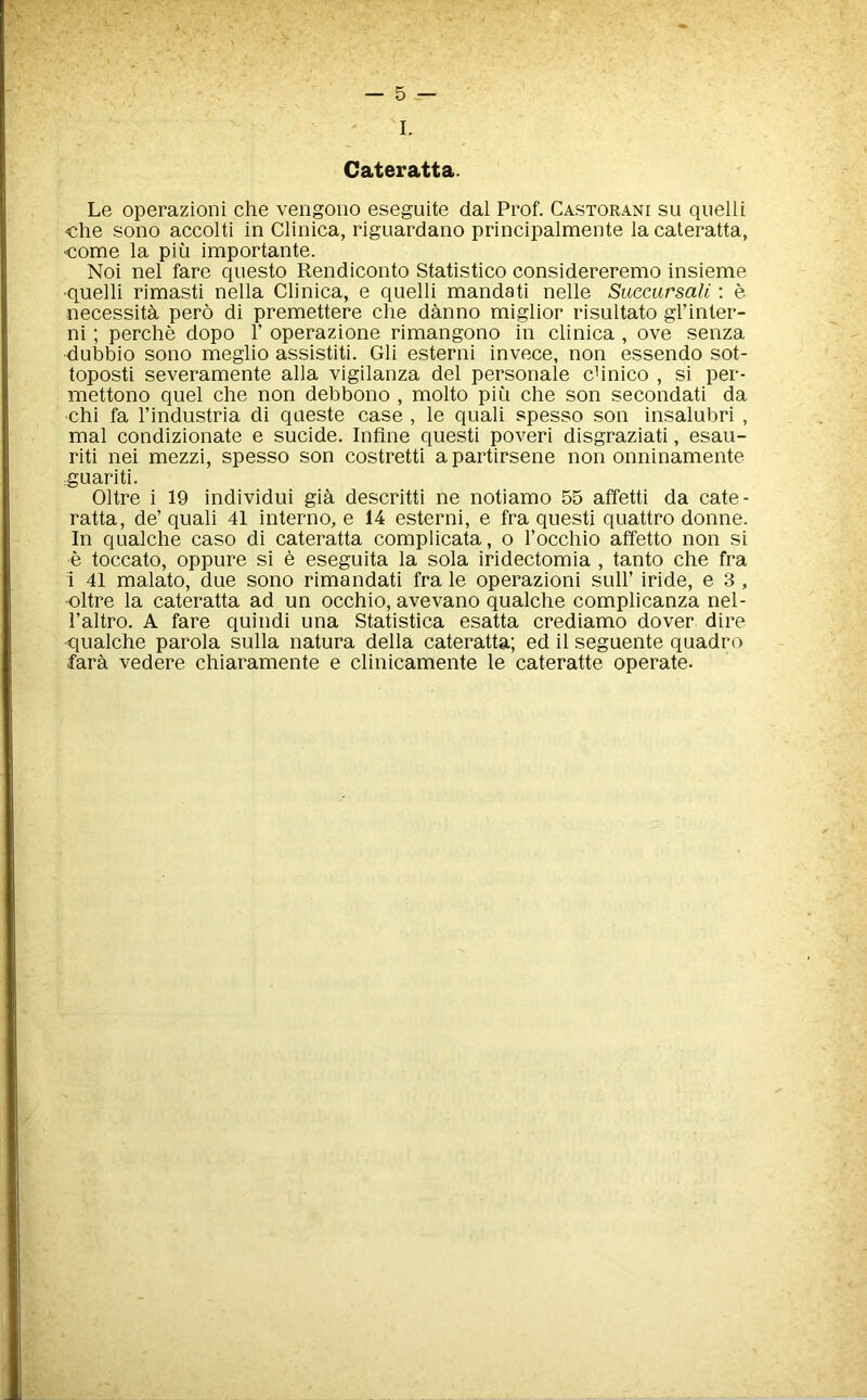 Cateratta. Le operazioni che vengono eseguite dal Prof. Castorani su quelli <che sono accolti in Clinica, riguardano principalmente la cateratta, •come la pin importante. Noi nel fare questo Rendiconto Statistico considereremo insieme •quelli rimasti nella Clinica, e quelli mandati nelle Siiccursali: e necessita pero di premettere die danno miglior risultato gl’inter- ni; perche dopo F operazione rimangono in clinica , ove senza dubbio sono meglio assistiti. Gli esterni invece, non essendo sot- toposti severamente alia vigilanza del personale cbnico , si per- mettono quel che non debbono , molto piu che son secondati da chi fa Findustria di queste case , le quali spesso son insalubri , mal condizionate e sucide. Inline quest! poveri disgraziati, esau- riti nei mezzi, spesso son costretti a partirsene non onninamente guariti. Oltre i 19 individui gia descritti ne notiamo 55 affetti da cate- ratta, de’ quali 41 interno, e 14 esterni, e fra quest! quattro donne. In qualche caso di cateratta complicata, o Focchio affetto non si e toccato, oppure si e eseguita la sola iridectomia , tanto che fra i 41 malato, due sono rimandati fra le operazioni sulF iride, e 3, oltre la cateratta ad un occhio, avevano qualche complicanza nel- Faltro. A fare quindi una Statistica esatta crediamo dover dire qualche parola sulla natura della cateratta; ed il seguente quadro fara vedere chiaramente e clinicamente le cateratte operate.