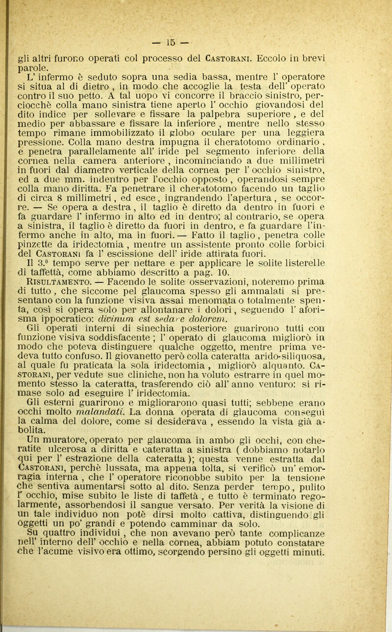 gli altri furono operati col processo del Castorani. Eccolo in brevi parole. L’ infermo e seduto sopra una sedia bassa, mentre V operatore si situa al di dietro , in raodo che accoglie la testa dell’ operate contro il suo petto. A tal uopo vi concorre il braccio sinistro, per- ciocche colla mano sinistra tiene aperlo 1’ occhio giovandosi del dito indice per sollevare e flssare la palpebra superiore, e del medio per abbassare e fissare la inferiore , mentre nello stesso tempo rimane immobilizzato il globo oculare per una leggiera pressione. Colla mano destra impugna il cheratotomo ordinario , e penetra parallelamente all’ iride pel segmento inferiore della cornea nella camera anteriore , incominciando a due millimetri in fuori dal diametro verticale della cornea per 1’ occhio sinistro, ed a due mm. indentro per I’occhio opposto , operandosi sempre colla mano diritta. Fa penetrare il cheratotomo facendo un taglio di circa 8 millimetri, ed esce, ingrandendo I’apertura, se occor- re. — Se opera a destra, il taglio e diretto da dentro in fuori e fa guardare 1’ infermo in alto ed in dentro; al contrario, se opera a sinistra, il taglio e diretto da fuori in dentro, e fa guardare I’in- fermo anche in alto, ma in fuori. — Fatto il taglio, penetra colle pinzette da iridectomia , mentre un assistente pronto colle forbid del Castorani fa 1’ escissione dell’ iride attirata fuori. Il 3.® tempo serve per nettare e per applicare le solite listerelle di taffetta, come abbiamo descritto a pag. 10. Risultamento. — Facendo le solite osservazioni, noteremo prima di tutto, che siccome pel glaucoma spesso gli ammalati si pre- sentano con la funzione visiva assai menomata o totalmente spen- ta, cosi si opera solo per allontanare i dolori, seguendo 1’ afori- sma ippocratico: divinum est spdare dolorem. Gli operati interni di sinechia posteriore guarirono tutti con funzione visiva soddisfacente ; 1’ operate di glaucoma miglioro in modo che poteva distinguere qualche oggetto, mentre prima ve- deva tutto confuso. Il giovanetto pero colla cateratta arido-siliquosa, al quale fu praticata la .sola iridectomia , miglioro alquanto. Ca- storani, per vedute sue cliniche, non ha voluto estrarre in quel mo- mento stesso la cateratta, trasferendo do all’ anno venture: si ri- mase solo ad eseguire I’ iridectomia. Gli esterni guarirono e migliorarono quasi tutti; sebbene erano occhi molto malandati. La donna operata di glaucoma consegul la calma del dolore, come si desiderava , essendo la vista gia a- bolita. Un muratore, operate per glaucoma in ambo gli occhi, con che- ratite ulcerosa a diritta e cateratta a sinistra ( dobbiamo notarlo qui per 1’ estrazione della cateratta); questa venne estratta dal Castorani, perche lussata, ma appena tolta, si veriflco un’ emor- ragia interna , che 1’ operatore riconobbe subito per la tensione che sentiva aumentarsi sotto al dito. Senza perder tempo, pulito r occhio, mise subito le liste di taffeta , e tutto e terminate rego- larmente, assorbendosi il sangue versato. Per verita la visione di un tale individuo non pote dirsi molto cattiva, distinguendo gli oggetti un po’ grandi e potendo camminar da solo. Su quattro individui , che non avevano pero tante complicanze neir interne dell’ occhio e nella cornea, abbiam potuto constatare che I’acume visivoera ottimo, scorgendo persino gli oggetti minuti.