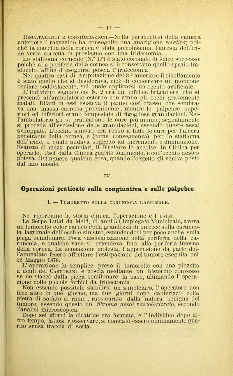 Risui-tamenti e considerazioni.—Nella paracentesi della camera anteriore il ragazzino ha conseguito una guarigione relativa; poi- che la maccliia della cornea e stata piccolissima; I’atresia dell’iri- de verra corretta in prosieguo con ima iridectomia. Lo staflloma corneale (N.“ l.°) e stato coronato di felice snccesso; poiche alia periferia della cornea si e conservato quello spazio tra- slucido, affine d’ eseguirsi poscia 1’ iridectomia. Nei quattro casi di Amputazione del 3.® anteriore il risultamento € stato quello die si desiderava, cioe di conserv^are un moncone oculare soddisfacente, sul quale applicarsi un occhio artiflciale. L’ individuo segnato col N. 2 era un infelice brigadiere che si presento all’ambulatorio esterno con ambo gli occhi gravemente malati. Difatti in essi esisteva il panno cosi crasso che sembra- va una massa carnosa proeminente, mentre le palpebre supe- rior! ed inferior! erano tempestate di rigogliose granulazioni. Nel- I’ambulatorio gli si praticarono le cure piu minute; segnatamente si precede all’escissione delle granulazioni, essendo queste assai sviluppate. L’occhio sinistro era restio a tutte le cure per I’ulcera penetrante della cornea, e (come conseguenza) per lo staflloma deir iride, il quale andava soggetto ad incremento e diminuzione. Esausto di mezzi pecuniari, il Direttore lo accolse in Clinica per operarlo. Usci dalla Clinica guarito totalmente, ecoll’occhio destro poteva distinguere qualche cosa, quando I’oggetto gli veniva posto dal lato nasale. IV. Operazioni praticate sulla congiuntiva e sulle palpebre. 1, — TUMORETTO SULLA CARUNCOLA LAGRIMALE. Ne riportiamo la storia clinica, I’operazione e 1’ esito. La Serpe Luigi da Melfl, di anni 53, impiegato Municipalc, aveva un tumoretto color carneo della grandezza di un cece sulla carunco- la lagrimale dell’occhio sinistro, estendendosi per poco anche sulla piega semilunare. Poca vascolarizazione nella periferia della ca- runcola, e qualche vase si estendeva flno alia periferia interna della cornea. La sensazione molesta, 1’ apprensione da parte del- I’ammalato fecero affrettare I’estirpazione del tumore eseguita nel 22 Maggio 1878. L’ operazione fu semplice: preso il tumoretto con una pinzetta a denti del Castorani, e poscia mediante un bistorino convesso se ne stacco dalla piega semilunare la base, ultimando 1’ opera- zione colie piccole forbid da iridectomia. Non essendo possibile stabilirsi un simblefaro, V operatore non fece altro in quel giorno, ma due giorni dopo cauterizzo colla pietra di solfato di rame , rassicurato dalla natura benigna del dumore, essendo questo un fibroma assai vascolariszato, secondo I’analisi microscopica. Dopo sei giorni la cicatrice era formata, e 1’ individuo dopo al- tro tempo, fattosi riosservare, si constato essere onninamente gua- rito senza traccia di sorta.