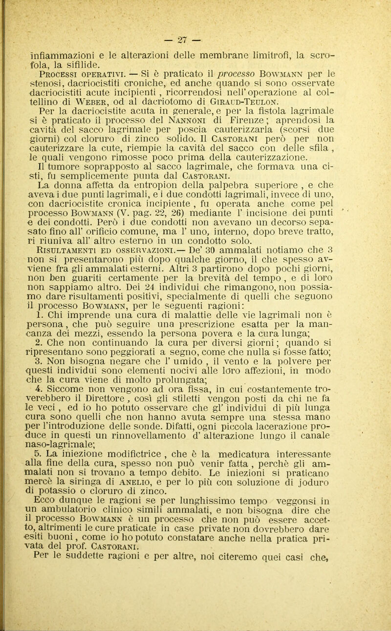 infiammazioni e le alterazioni delle membrane limitrofi, la scro- fola, la sifllide. Processi oPERATivi. — SI 6 pratlcato 11 processo Bowmann per le stenosi, dacriocistiti croniche, ed anche quando si sono osservate dacriocistiti acute incipienti , ricorrendosi nell’operazione al col- tellino di Weber, od al dacriotomo di Giraud-Teulon. Per la dacriocistite acuta in generate, e per la fistola lagrimale si e praticato ii processo del Nannoni di Firenze; aprendosi la cavita del sacco lagrimale per poscia cauterizzarla (scorsi due giorni) col cloruro di zinco solido. II Castorani pero per non cauterizzare la cute, riempie la cavita del sacco con delle sflla , le quali vengono rimosse poco prima della cauterizzazione. II tumore soprapposto al sacco lagrimale, che formava una ci- sti, fu semplicemente puiita dal Castorani. La donna affetta da entropion della palpebra superiore , e che aveva i due punti lagrimali, e i due condotti lagrimali, invece di uno, con dacriocistite cronica incipiente , fu operata anche come pel processo Bowmann (V. pag. 22, 26) mediante 1’ incisione dei punti e dei condotti. Pero i due condotti non avevano un decorso sepa- sato fino air orificio comune, ma V uno, interno, dopo breve tratto, ri riuniva all’ altro esterno in un condotto solo. Risultamenti ED ossERVAZioNi.— De’ 30 ammalati notiamo che 3 non si presentarono pin dopo qualche giorno, il che spesso av- viene fra gli ammalati esterni. Altri 3 partirono dopo pochi giorni, non ben guariti certamente per la brevita del tempo, e di loro non sappiamo altro. Dei 24 individui che rimangono, non possia- mo dare risultamenti positivi, specialmente di quelli che seguono il processo Bowmann, per le seguenti ragioni: 1. Chi imprende una cura di malattie delle vie lagrimali non e persona, che puo seguire una prescrizione esatta per la man- canza dei mezzi, essendo la persona povera e la cura lunga; 2. Che non continuando la cura per diversi giorni; quando si ripresentano sono peggiorati a segno, come che nulla si fosse fatto; 3. Non bisogna negare che 1’ umido , il vento e la polvere per quest! individui sono element! nocivi alle loro affezioni, in modo che la cura viene di molto prolungata; 4. Siccome non vengono ad ora fissa, in cui costantemente tro- verebbero il Direttore, cosi gli stiletti vengon post! da chi ne fa le veci , ed io ho potuto osservare che gl’ individui di piu lunga cura sono quelli che non hanno avuta sempre una stessa mano per I’introduzione delle sonde. Difatti, ogni piccola lacerazione pro- duce in quest! un rinnovellamento d’ alterazione lungo il canale naso-lagrimale; 5. La iniezione modiflctrice , che e la medicatiira interessante alia fine della cura, spesso non puo venir fetta, perche gli am- malati non si trovano a tempo debito. Le iniezioni si praticano merce la siringa di anelio, e per lo piu con soluzione di joduro di potassio o cloruro di zinco. Ecco dunque le ragioni se per lunghissimo tempo veggonsi in un ambulatorio clinico simili ammalati, e non bisogna dire che il processo Bowmann e un processo che non puo essere accet- to, altrimenti le cure praticate in case private non dovrebbero dare csiti buoni, come io ho potuto constatare anche nella pratica pri- vata del prof. Castorani. Per le suddette ragioni e per altre, noi citeremo quei casi che,