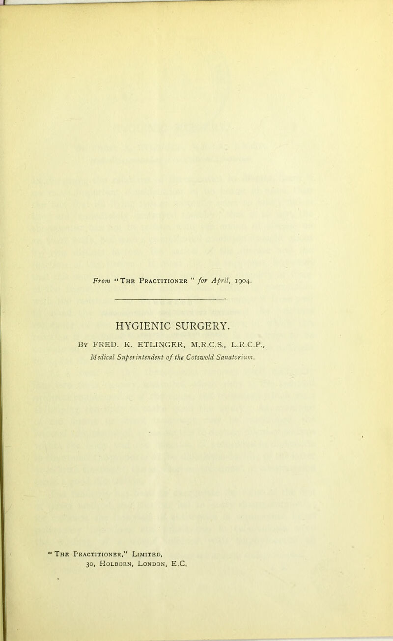 HYGIENIC SURGERY. By FRED. K. ETLINGER, M.R.C.S., L.R.C.P., Medical Superintendent of the Cotswold Sanatorium. ' The Practitioner,” Limited, 30, Holborn, London, E.C.