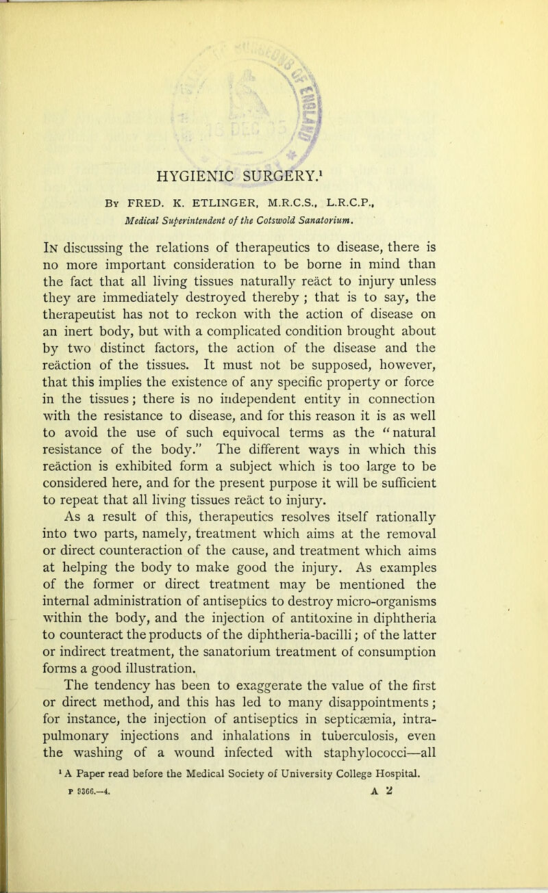 By FRED. K. ETLINGER, M.R.C.S., L.R.C.P., Medical Superintendent of the Cotswold Sanatorium. In discussing the relations of therapeutics to disease, there is no more important consideration to be borne in mind than the fact that all living tissues naturally react to injury unless they are immediately destroyed thereby ; that is to say, the therapeutist has not to reckon with the action of disease on an inert body, but with a complicated condition brought about by two distinct factors, the action of the disease and the reaction of the tissues. It must not be supposed, however, that this implies the existence of any specific property or force in the tissues; there is no independent entity in connection with the resistance to disease, and for this reason it is as well to avoid the use of such equivocal terms as the “ natural resistance of the body.” The different ways in which this reaction is exhibited form a subject which is too large to be considered here, and for the present purpose it will be sufficient to repeat that all living tissues react to injury. As a result of this, therapeutics resolves itself rationally into two parts, namely, treatment which aims at the removal or direct counteraction of the cause, and treatment which aims at helping the body to make good the injury. As examples of the former or direct treatment may be mentioned the internal administration of antiseptics to destroy micro-organisms within the body, and the injection of antitoxine in diphtheria to counteract the products of the diphtheria-bacilli; of the latter or indirect treatment, the sanatorium treatment of consumption forms a good illustration. The tendency has been to exaggerate the value of the first or direct method, and this has led to many disappointments; for instance, the injection of antiseptics in septicaemia, intra- pulmonary injections and inhalations in tuberculosis, even the washing of a wound infected with staphylococci—all ‘A Paper read before the Medical Society of University College Hospital.