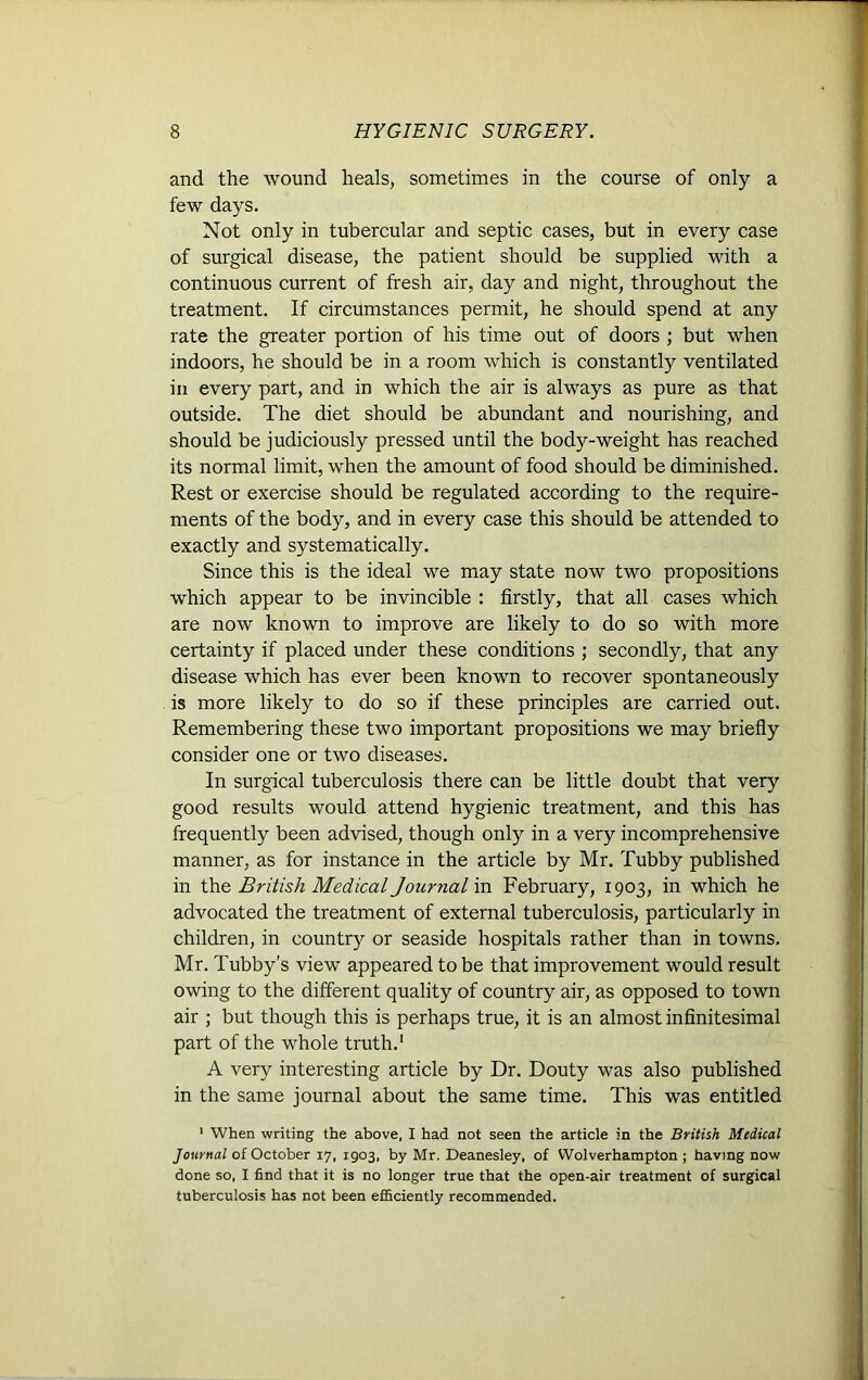 and the wound heals, sometimes in the course of only a few days. Not only in tubercular and septic cases, but in every case of surgical disease, the patient should be supplied with a continuous current of fresh air, day and night, throughout the treatment. If circumstances permit, he should spend at any rate the greater portion of his time out of doors ; but when indoors, he should be in a room which is constantly ventilated in every part, and in which the air is always as pure as that outside. The diet should be abundant and nourishing, and should be judiciously pressed until the body-weight has reached its normal limit, when the amount of food should be diminished. Rest or exercise should be regulated according to the require- ments of the body, and in every case this should be attended to exactly and systematically. Since this is the ideal we may state now two propositions which appear to be invincible : firstly, that all cases which are now known to improve are likely to do so with more certainty if placed under these conditions ; secondly, that any disease which has ever been known to recover spontaneously is more likely to do so if these principles are carried out. Remembering these two important propositions we may briefly consider one or two diseases. In surgical tuberculosis there can be little doubt that very good results would attend hygienic treatment, and this has frequently been advised, though only in a very incomprehensive manner, as for instance in the article by Mr. Tubby published in the British Medical Journal in February, 1903, in which he advocated the treatment of external tuberculosis, particularly in children, in country or seaside hospitals rather than in towns. Mr. Tubby’s view appeared to be that improvement would result owing to the different quality of country air, as opposed to town air ; but though this is perhaps true, it is an almost infinitesimal part of the whole truth.1 A very interesting article by Dr. Douty was also published in the same journal about the same time. This was entitled 1 When writing the above, I had not seen the article in the British Medical Journal of October 17, 1903, by Mr. Deanesley, of Wolverhampton ; having now done so, I find that it is no longer true that the open-air treatment of surgical tuberculosis has not been efficiently recommended.