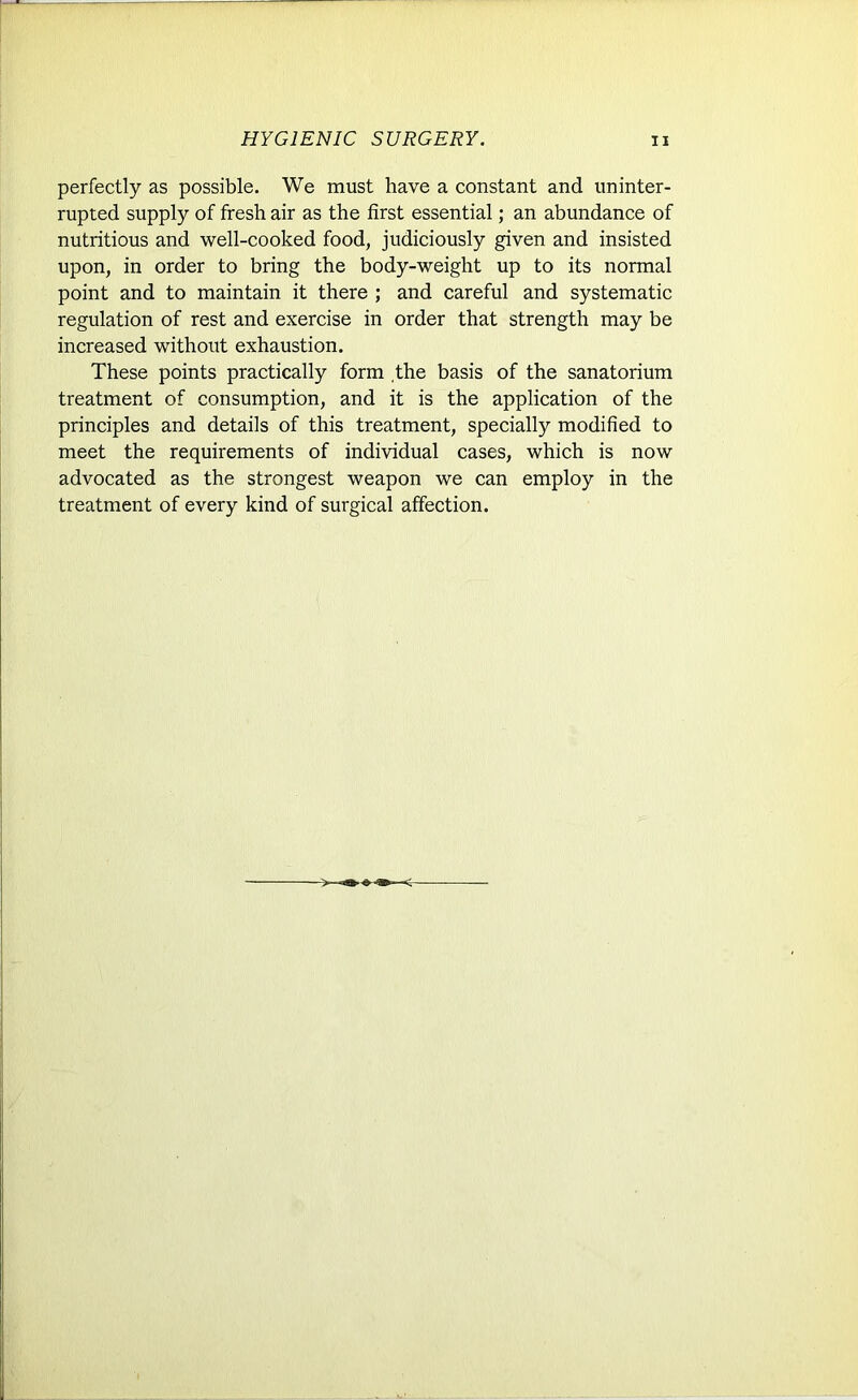 perfectly as possible. We must have a constant and uninter- rupted supply of fresh air as the first essential; an abundance of nutritious and well-cooked food, judiciously given and insisted upon, in order to bring the body-weight up to its normal point and to maintain it there ; and careful and systematic regulation of rest and exercise in order that strength may be increased without exhaustion. These points practically form the basis of the sanatorium treatment of consumption, and it is the application of the principles and details of this treatment, specially modified to meet the requirements of individual cases, which is now advocated as the strongest weapon we can employ in the treatment of every kind of surgical affection.