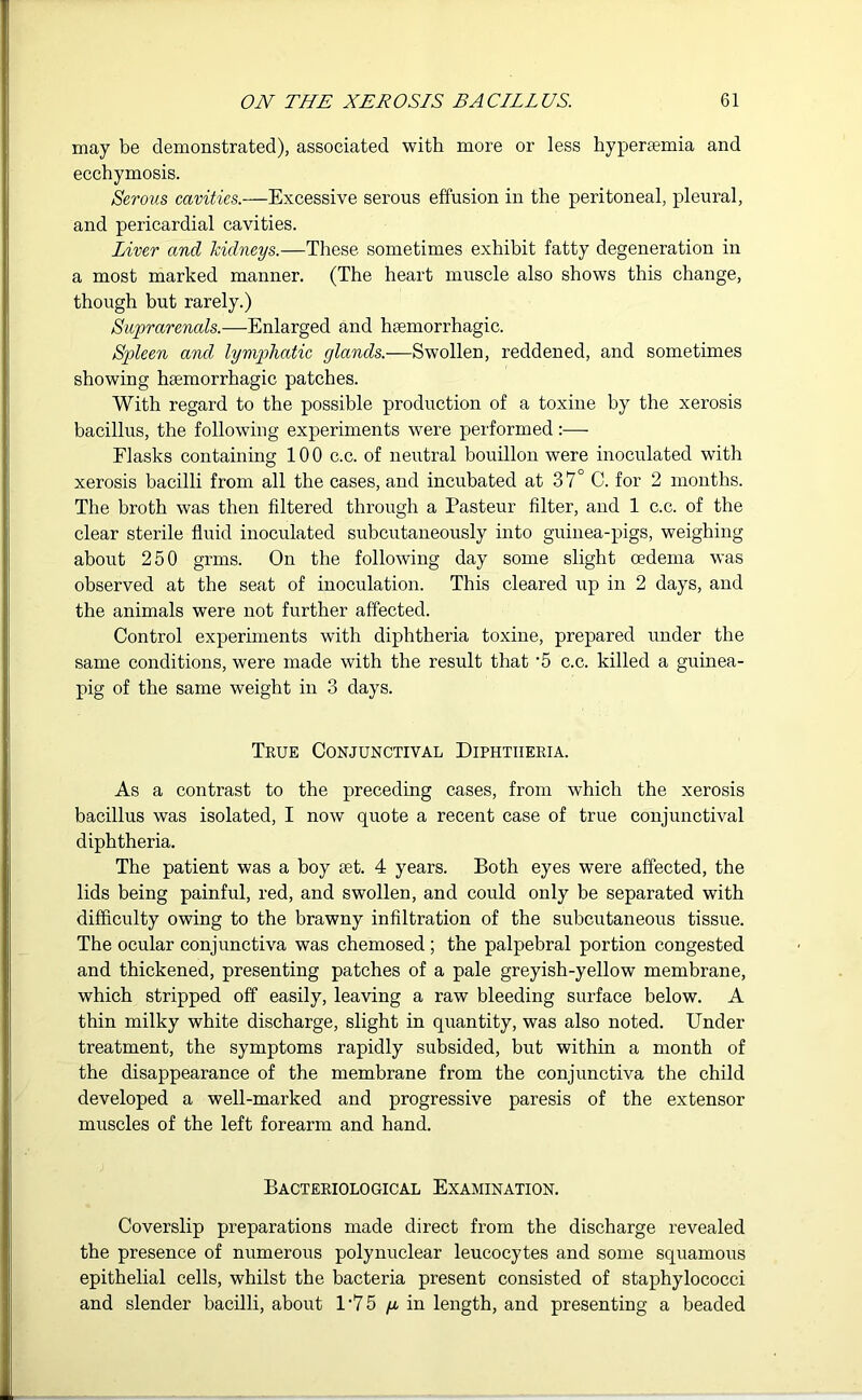 may be demonstrated), associated with more or less hyperarnia and ecchymosis. Serous cavities.—Excessive serous effusion in the peritoneal, pleural, and pericardial cavities. Liver and kidneys.—These sometimes exhibit fatty degeneration in a most marked manner. (The heart muscle also shows this change, though but rarely.) Suprarenals.—Enlarged and hemorrhagic. Spleen and lymphatic glands.—Swollen, reddened, and sometimes showing haemorrhagic patches. With regard to the possible production of a toxine by the xerosis bacillus, the following experiments were performed:— Flasks containing 100 c.c. of neutral bouillon were inoculated with xerosis bacilli from all the cases, and incubated at 37° C. for 2 months. The broth was then fdtered through a Pasteur filter, and 1 c.c. of the clear sterile fluid inoculated subcutaneously into guinea-pigs, weighing about 250 grins. On the following day some slight oedema was observed at the seat of inoculation. This cleared up in 2 days, and the animals were not further affected. Control experiments with diphtheria toxine, prepared under the same conditions, were made with the result that '5 c.c. killed a guinea- pig of the same weight in 3 days. True Conjunctival Diphtheria. As a contrast to the preceding cases, from which the xerosis bacillus was isolated, I now quote a recent case of true conjunctival diphtheria. The patient was a boy at. 4 years. Both eyes were affected, the lids being painful, red, and swollen, and could only be separated with difficulty owing to the brawny infiltration of the subcutaneous tissue. The ocular conjunctiva was chemosed ; the palpebral portion congested and thickened, presenting patches of a pale greyish-yellow membrane, which stripped off easily, leaving a raw bleeding surface below. A thin milky white discharge, slight in quantity, was also noted. Under treatment, the symptoms rapidly subsided, but within a month of the disappearance of the membrane from the conjunctiva the child developed a well-marked and progressive paresis of the extensor muscles of the left forearm and hand. Bacteriological Examination. Coverslip preparations made direct from the discharge revealed the presence of numerous polynuclear leucocytes and some squamous epithelial cells, whilst the bacteria present consisted of staphylococci and slender bacilli, about 1'75 g in length, and presenting a beaded